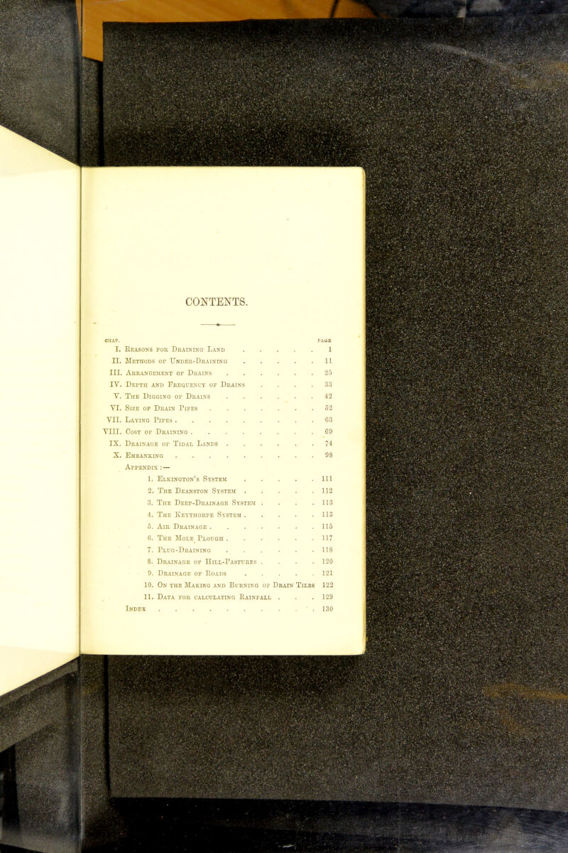 CONTENTS. CHAP. PAGE I. Seasons for Draining Land 1 II. Methods of Under-Draining . . . . .11 III. Arrangement of Drains ...... 25 IV. Depth and Frequency of Drains .... 33 V. The Digging of Drains 42 VI. Size of Drain Pipes 52 VII. Laying Pipes 63 VIII. Cost of Draining 69 IX. Drainage of Tidal Lands 74 X. Embanking 98 Appendix : — 1. Elkington's System Ill 2. The Deanston System 112 3. The Deep-Drainage System . . . .113 4. The Keythorpe System 113 5. Air Drainage 115 6. The Mole Plough 117 7. Plug-Draining 118 8. Drainage of Hill-Pastures .... 120 9. Drainage of Loads 121 10. On the Making and Burning of Drain Tiles 122 11. Data for calculating Rainfall . . . 129 Index .130
