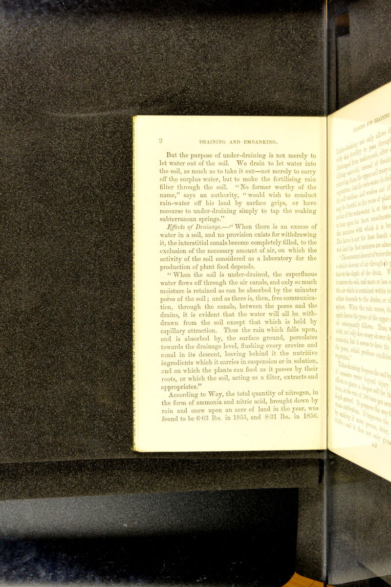 But the purpose of under-draining is not merely to let water out of the soil. We drain to let water into the soil, as much as to take it out—not merely to carry off the surplus water, but to make the fertilising rain filter through the soil. No farmer worthy of the name, says an authority,  would wish to conduct rain-water off his land by surface grips, or have recourse to under-draining simply to tap the soaking subterranean springs. Effects of Drainage.—When there is an excess of water in a soil, and no provision exists for withdrawing it, the interstitial canals become completely filled, to the exclusion of the necessary amount of air, on which the activity of the soil considered as a laboratory for the production of plant food depends. ''When the soil is under-drained, the superfluous water flows off through the air canals, and only so much moisture is retained as can be absorbed by the minuter pores of the soil; and as there is, then, free communica- tion, through the canals, between the pores and the drains, it is evident that the water will all be with- drawn from the soil except that which is held by capillary attraction. Thus the rain which falls upon, and is absorbed by, the surface ground, percolates towards the drainage level, flushing every crevice and canal in its descent, leaving behind it the nutritive ingredients which it carries in suspension or in solution, and on which the plants can feed as it passes by their roots, or which the soil, acting as a filter, extracts and appropriates. According to Way, the total quantity of nitrogen, in the form of ammonia and nitric acid, brought down by rain and snow upon an acre of land in the year, was found to be 6-63 lbs. in 1855, and 8-31 lbs. in 1856.