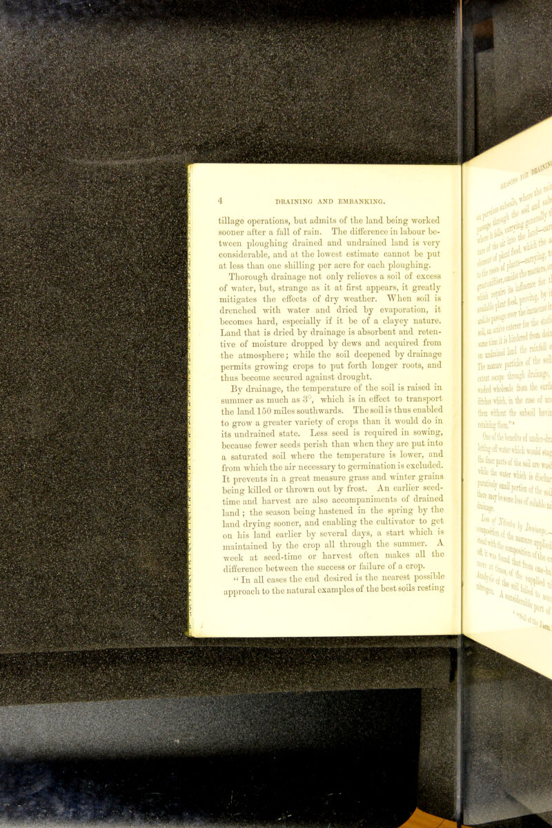 w 4 DRAINING AND EMBANKING. tillage operations, but admits of the land being worked sooner after a fall of rain. The difference in labour be- tween ploughing drained and undrained land is very considerable, and at the lowest estimate cannot be put at less than one shilling per acre for each ploughing. Thorough drainage not only relieves a soil of excess of water, but, strange as it at first appears, it greatly mitigates the effects of dry weather. When soil is drenched with water and dried by evaporation, it becomes hard, especially if it be of a clayey nature. Land that is dried by drainage is absorbent and reten- tive of moisture dropped by dews and acquired from the atmosphere; while the soil deepened by drainage permits growing crops to put forth longer roots, and thus become secured against drought. By drainage, the temperature of the soil is raised in summer as much as 3°, which is in effect to transport the land 150 miles southwards. The soil is thus enabled to grow a greater variety of crops than it would do in its undrained state. Less seed is required in sowing, because fewer seeds perish than when they are put into a saturated soil where the temperature is lower, and from which the air necessary to germination is excluded. It prevents in a great measure grass and winter grains being killed or thrown out by frost. An earlier seed- time and harvest are also accompaniments of drained land ; the season being hastened in the spring by the land drying sooner, and enabling the cultivator to get on his land earlier by several days, a start which is maintained by the crop all through the summer. A week at seed-time or harvest often makes all the difference between the success or failure of a crop.  In all cases the end desired is the nearest possible 0 I* t food, pw^S' The manure particles of tlic soil extent escape through drainage, wasted wholesale from the surfa ditches which, in the case of um them without the subsoil havin .»» One of the benefits of under-tlni leiting off waterwhich would stas the finer parts of the soil are wasl * the water which is dischar paratirely; iporhon of fbe soil r,1 Sofa ^-w