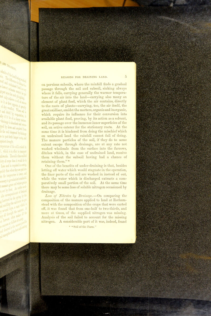 ten P bydewsandac^lf^ ie the sod deepened by dramas >s to put forth longer roots, and igMMt drought, :raperature of the soil is raised in i, which is is effect to transport lthwards, The soil is thus enabled •ietv of crops than it would do in Less Seed is required in sowing, jerish than when tier are put into « the temperature is lower, a: ce^irytogerminationis  An wrlier seed- A REASONS FOll DRAINING LAND. O on pervious subsoils, where the rainfall finds a gradual passage through the soil and subsoil, sinking always where it falls, carrying generally the warmer tempera- ture of the air into the land—carrying also many an element of plant food, which the air contains, directly to the roots of plants—carrying, too, the air itself, the great oxidiser, amidst the matters, organic and inorganic, which require its influence for their conversion into available plant food, proving, by its action as a solvent, and its passage over the immense inner siqoerficies of the soil, an active caterer for the stationary roots. At the same time it is hindered from doing the mischief which on undrained land the rainfall cannot fail of doing. The manure particles of the soil, if they do to some extent escape through drainage, are at any rate not washed wholesale from the surface into the furrows, ditches which, in the case of undrained land, receive them without the subsoil having had a chance of retaining them. * One of the benefits of under-draining is that, besides letting off water which would stagnate in the operation, the finer parts of the soil are washed in instead of out, while the water which is discharged extracts a com- paratively small portion of the soil. At the same time there may be some loss of soluble nitrogen occasioned by drainage. Loss of Nitrates hy Drainage.—On comparing the composition of the manure applied to land at Eotham- stead with the composition of the crops that were carted oif, it was found that from one-half to two-thirds, and more at times, of the supplied nitrogen Avas missing. Analysis of the soil failed to account for the missing nitrogen. A considerable part of it was, indeed, found » Soil of the Farm.