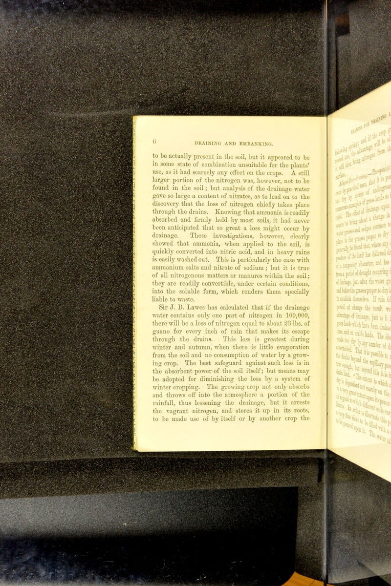 to be actually present in the soil, but it appeared to be in some state of combination unsuitable for the plants' use, as it bad scarcely any effect on tbe crops. A still larger portion of tbe nitrogen was, bowever, not to be found in tbe soil; but analysis of tbe drainage water gave so large a content of nitrates, as to lead on to tbe discovery tbat tbe loss of nitrogen cbiefly takes place tbrougb tbe drains. Knowing tbat ammonia is readily absorbed and firmly beld by most soils, it bad never been anticipated tbat so great a loss rnigbt occur by drainage. Tbese investigations, bowever, clearly sbowed tbat ammonia, wben applied to tbe soil, is quickly converted into nitric acid, and in beavy rains is easily wasbed out. Tbis is particularly tbe case witb ammonium salts and nitrate of sodium; but it is true of all nitrogenous matters or manures witbin tbe soil; tbey are readily convertible, under certain conditions, into tbe soluble form, wbicb renders tbem specially liable to waste. Sir J. B. Lawes bas calculated tbat if tbe drainage water contains only one part of nitrogen in 100,000, tbere will be a loss of nitrogen equal to about 23 lbs. of guano for every incb of rain tbat makes its escape tbrougb tbe drains. Tbis loss is greatest during winter and autumn, wben tbere is little evaporation from tbe soil and no consumption of water by a grow- ing crop. Tbe best safeguard against sucb loss is in tbe absorbent power of tbe soil itself; but means may be adopted for diminisbing tbe loss by a system of winter cropping. Tbe growing crop not only absorbs and tbrows off into tbe atmospbere a portion of tbe rainfall, tbus lessening tbe drainage, but it arrests tbe vagrant nitrogen, and stores it up in its roots, to be made use of by itself or by anotber crop tbe