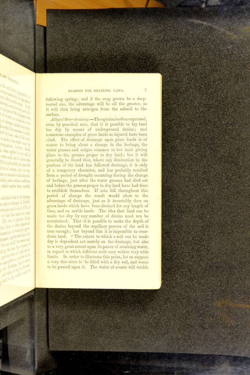 following spring; and if the crop grown be a deep- rooted one, the advantage will be all the greater, as it will then bring nitrogen from the subsoil to the surface. Alleged Over-draining.—Theopinionis often expressed, even by practical men, that it is possible to lay land too dry by means of underground drains; and numerous examples of grass lands so injured have been cited. The effect of drainage upon grass lands is of course to bring about a change in the herbage, the water grasses and sedges common to wet land giving place to the grasses proper to dry land ; but it will generally be found that, where any diminution in the produce of the land has followed drainage, it is only of a temporary character, and has probably resulted from a period of drought occurring during the change of herbage, just after the water grasses had died out and before the grasses proper to dry land have had time to establish themselves. If rain fell throughout this period of change the result would show to the advantage of drainage, just as it invariably does on grass lands which have been drained for any length of time, and on arable lands. The idea that land can be made too dry by any number of drains need not be entertained. That it is possible to make the depth of the drains beyond the capillary powers of the soil is true enough ; but beyond this it is impossible to over- drain land.  The extent to which a soil can be made dry is dependent not merely on the drainage, but also to a very great extent upon its power of retaining water, in regard to which different soils vary within very wide limits. In order to illustrate this point, let us suppose a very fine sieve to be filled with a dry soil, and water to be poured upon it. The water of course will trickle
