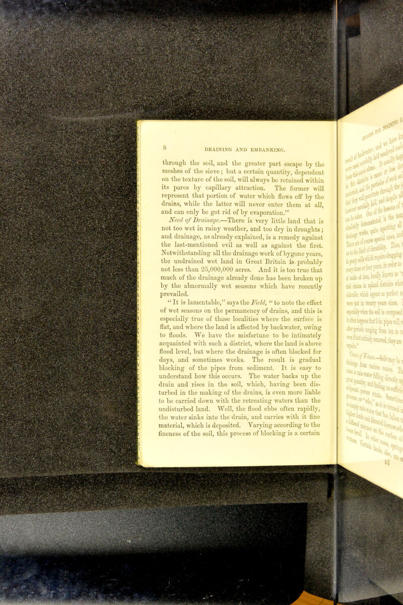 through the soil, and the greater part escape by the meshes of the sieve; but a certain quantity, dependent on the texture of the soil, will always be retained within its pores by capillary attraction. The former will represent that portion of water which flows off by the drains, while the latter will never enter them at all, and can only be got rid of by evaporation. Need of Drainage.—There is very little land that is not too wet in rainy weather, and too dry in droughts ; and drainage, as already explained, is a remedy against the last-mentioned evil as well as against the first. Notwithstanding all the drainage work of bygone years, the undraineel wet land in Great Britain is probably not less than 25,000,000 acres. And it is too true that much of the drainage already done has been broken up by the abnormally wet seasons which have recently prevailed.  It is lamentable, says the Field,  to note the effect of wet seasons on the permanency of drains, and this is especially true of those localities where the surface is flat, and where the land is affected by backwater, owing to floods. We have the misfortune to be intimately acquainted with such a district, where the land is above flood level, but where the drainage is often blocked for days, and sometimes weeks. The result is gradual blocking of the pipes from sediment. It is easy to understand how this occurs. The water backs up the drain and rises in the soil, which, having been dis- turbed in the making of the drains, is even more liable to be carried down with the retreating waters than the undisturbed land. Well, the flood ebbs often rapidly, the water sinks into the drain, and carries with it fine material, which is deposited. Yarying according to the fineness of the soil, this process of blocking is a certain