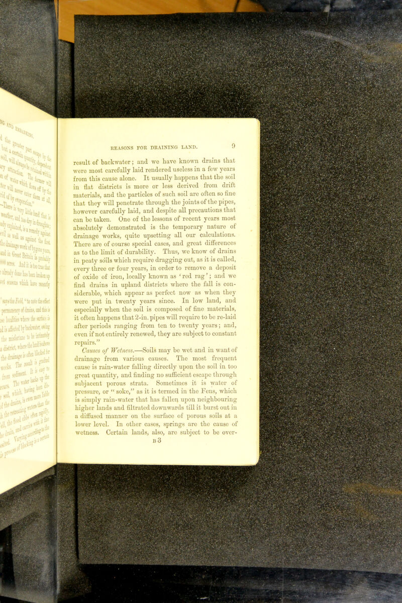 result of backwater; and we nave known drains that were most carefully laid rendered useless in a few years from this cause alone. It usually happens that the soil in flat districts is more or less derived from drift materials, and the particles of such soil are often so fine that they will penetrate through the joints of the pipes, however carefully laid, and despite all precautions that can he taken. One of the lessons of recent years most absolutely demonstrated is the temporary nature of drainage works, quite upsetting all our calculations. There are of course special cases, and great differences as to the limit of durability. Thus, we know of drains in peaty soils which require dragging out, as it is called, every three or four years, in order to remove a deposit of oxide of iron, locally known as ' red rag'; and we find drains in upland districts where the fall is con- siderable, which appear as perfect now as when they were put in twenty years since. In low land, and especially when the soil is composed of fine materials, it often happens that 2-in. pipes will require to be re-laid after periods ranging from ten to twenty years; and, even if not entirely renewed, they are subject to constant repairs. Causes of Wetness.—Soils may be wet and in want of drainage from various causes. The most frequent cause is rain-water falling directly upon the soil in too great quantity, and finding no sufficient escape through subjacent porous strata. Sometimes it is water of pressure, or  soke, as it is termed in the Fens, which is simply rain-water that has fallen upon neighbouring higher lands and filtrated downwards till it burst out in a diffused manner on the surface of porous soils at a lower level. In other cases, springs are the cause of wetness. Certain lands, also, arc subject to be over- b3