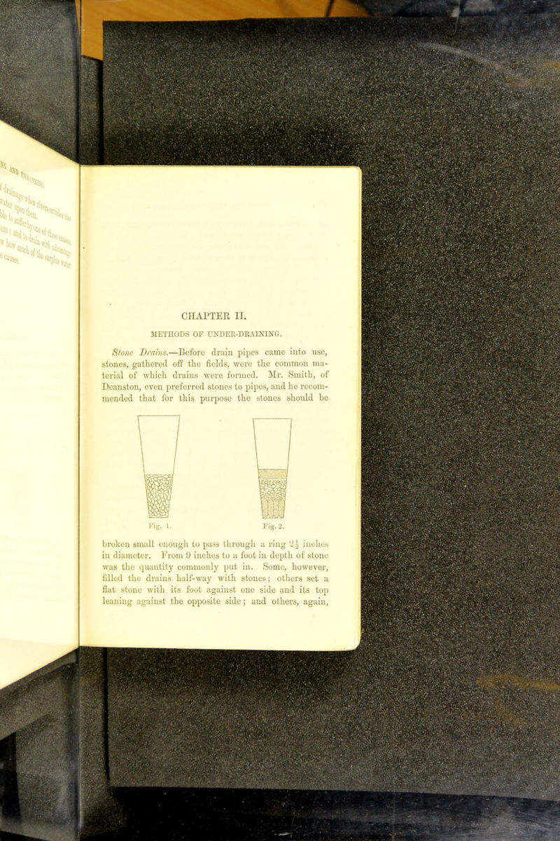 METHODS OF UNDER-DRAINING. Stone Drains.—Before drain pipes came into use, stones, gathered off the fields, were the common ma- terial of which drains were formed. Mr. Smith, of Deanston, even preferred stones to pipes, and he recom- mended that for this purpose the stones should be Fig. 1. Fig. 2. broken small enough to pass through a ring 2| inches in diameter. From 9 inches to a foot in depth of stone was the quantity commonly put in. Some, however, filled the drains half-way with stones; others set a flat stone with its foot against one side and its top leaning against the opposite side ; and others, again,