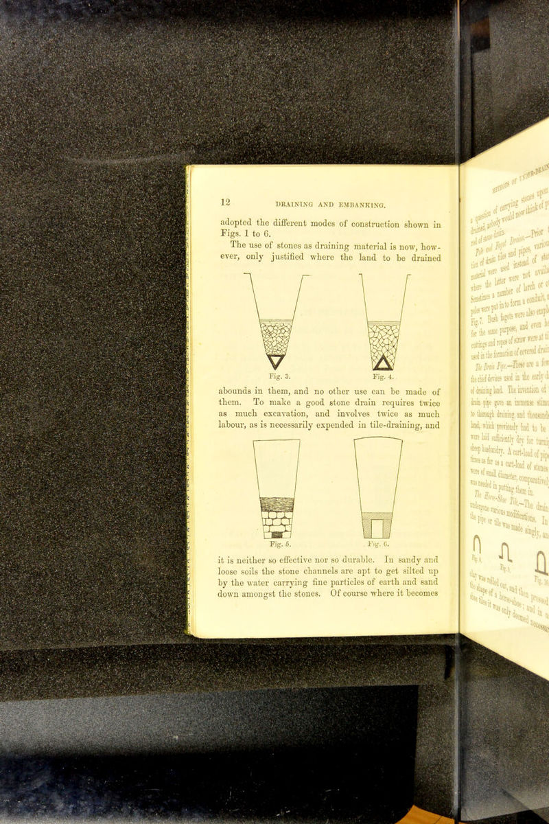 adopted the different modes of construction shown in Figs. 1 to G. The use of stones as draining material is now, how- ever, only justified where the land to be drained Fig. 4. abounds in them, and no other use can be made of them. To make a good stone drain requires twice as much excavation, and involves twice as much labour, as is necessarily expended in tile-draining, and Fig. 5. Fig. G. it is neither so effective nor so durable. In sandy and loose soils the stone channels are apt to get silted up by the water carrying fine particles of earth and sand down amongst the stones. Of course where it becomes Of <>dD0 pit m*0 nJ nstead oi ^ e .me and eve, used in the formation of covered dn.n. the chief devices used in the early di of draining land. The invention oi drain pipe gave an immense stinic to thorough draining, and thousand! land, which previously had to l)e were laid sufficiently drv for turnii sheep husbandry. A carMoad of pip :::;^;;^ofsi the tortile, ;e drain anions. iu day r,g. in was Of.; in