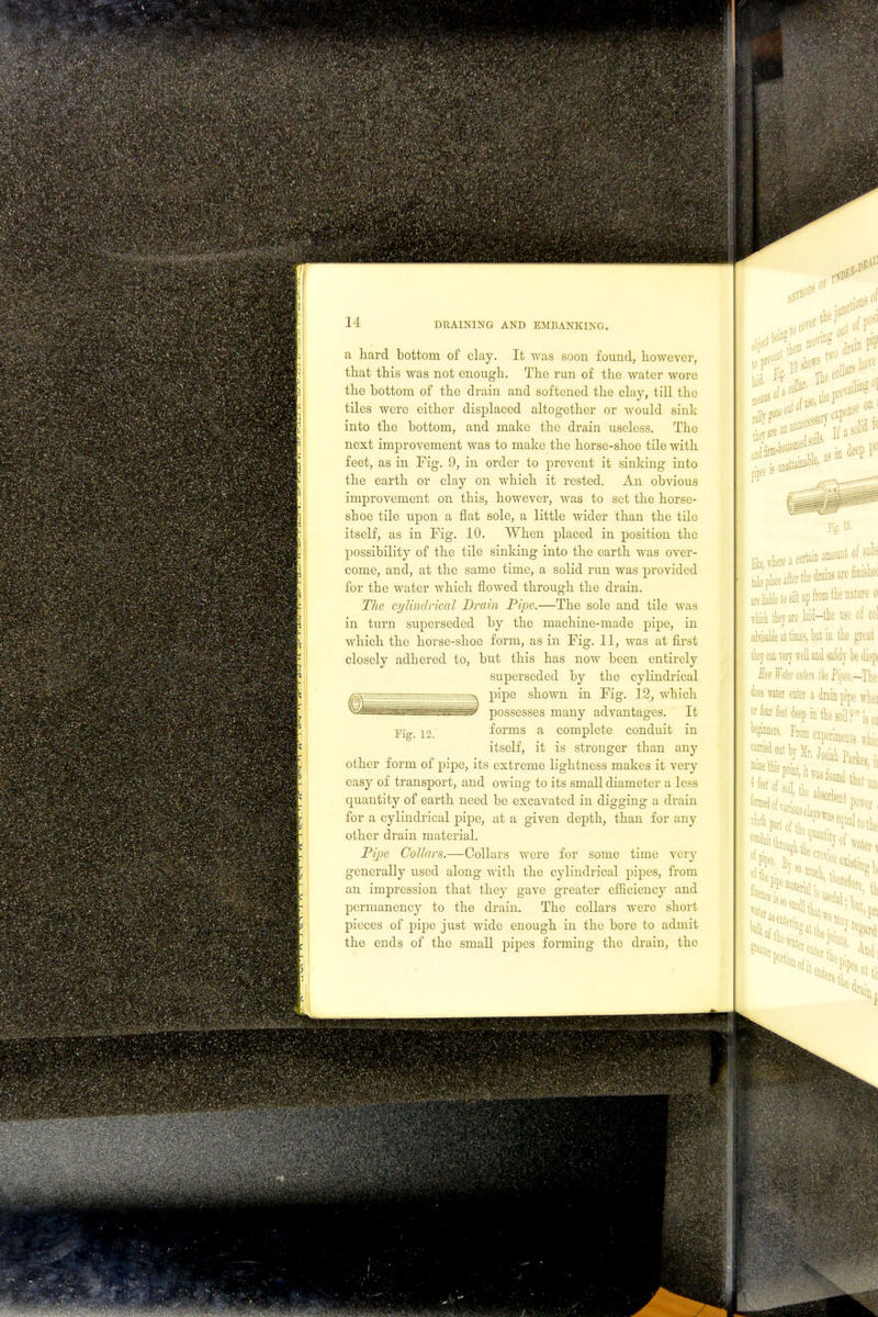 a hard bottom of clay. It was soon found, however, that this was not enough. The run of the water wore the bottom of the drain and softened the clay, till the tiles were either displaced altogether or would sink into the bottom, and make the drain useless. The next improvement was to make the horse-shoe tile with feet, as in Fig. 9, in order to prevent it sinking into the earth or clay on which it rested. An obvious improvement on this, however, was to set the horse- shoe tile upon a flat sole, a little wider than the tile itself, as in Fig. 10. When placed in position the possibility of the tile sinking into the earth was over- come, and, at the same time, a solid run was provided for the water which flowed through the drain. The cylindrical Drain Pipe.—The sole and tile was in turn superseded by the machine-made pipe, in which the horse-shoe form, as in Fig. 11, was at first closely adhered to, but this has now been entirely superseded by the cylindrical ^v^—=r- ~—pipe shown in Fig. 12, which ^ - *• . possesses many advantages. It Fig_ 12. forms a complete conduit in itself, it is stronger than any other form of pipe, its extreme lightness makes it very easy of transport, and owing to its small diameter a less quantity of earth need be excavated in digging a drain for a cylindrical pipe, at a given depth, than for any other drain material. Tipe Collars.—Collars were for some time very generally used along with the cylindrical pipes, from an impression that they gave greater efficiency and permanency to the drain. The collars were short pieces of pipe just wide enough in the bore to admit the ends of the small pipes forming the drain, the 4* s OF ■r>' 0 laid 0 rally The tlieFfV on Ut^h^acertainamount of subs Replace after the drains are *M are liable tosilt up from (lie nature o vhich they arc laid—the use of col advisable at times, but in the great they can very well and safely be (lisp Jk ¥<ik titm tk Pp.-The does water enter a drainpipe wlici w four feet deep in the soil? is oi be^ From etperbeutB« c^ out by Mr. Josiah Partc, : rbflnl power Tlftl 01 pipes. Bv, evic«( ^ the mutt ,i TV rtgard the ( ram,