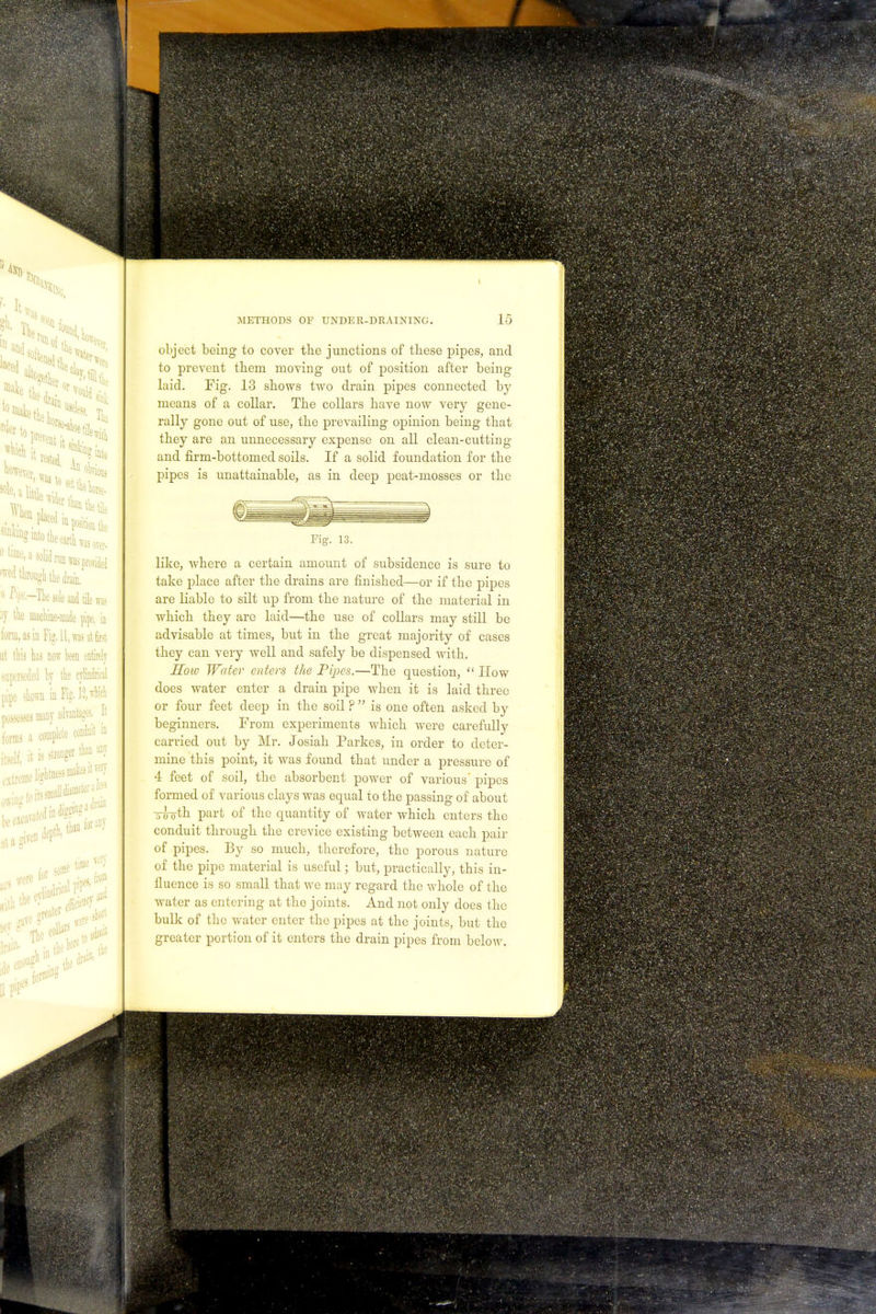 object being to cover the junctions of these pipes, and to prevent them moving out of position after being- laid. Fig. 13 shows two drain pipes connected by means of a collar. The collars have now very gene- rally gone out of use, the prevailing opinion being that they are an unnecessary expense on all clean-cutting and firm-bottomed soils. If a solid foundation for the pipes is unattainable, as in deep peat-mosses or the Fig. 13. like, where a certain amount of subsidence is sure to take place after the drains are finished—or if the pipes are liable to silt up from the nature of the material in which they are laid—the use of collars may still be advisable at times, but in the great majority of cases they can very well and safely be dispensed with. Hoio Water enters the Pipes.—The question,  How does water enter a drain pipe when it is laid three or four feet deep in the soil ?  is one often asked by beginners. From experiments which were carefully carried out by Mr. Josiah Parkes, in order to deter- mine this point, it was found that under a pressure of 4 feet of soil, the absorbent power of various pipes formed of various clays was equal to the passing of about irroth part of the quantity of water which enters the conduit through the crevice existing between each pair of pipes. By so much, therefore, the porous nature of the pipe material is useful; but, practically, this in- fluence is so small that we may regard the whole of the water as entering at the joints. And not only does the bulk of the water enter the pipes at the joints, but the greater portion of it enters the drain pipes from below.