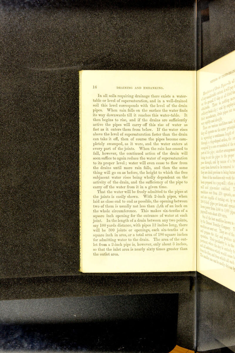 In all soils requiring drainage there exists a water- table or level of supersaturation, and in a well-drained soil this level corresponds with the level of the drain pipes. When rain falls on the surface the water finds its way downwards till it reaches this water-table. It then begins to rise, and if the drains are sufficiently active the pipes will carry off this rise of water as fast as it enters them from below. If the water rises above the level of supersaturation faster than the drain can take it off, then of course the pipes become com- pletely swamped, as it were, and the water enters at every part of the joints. When the rain has ceased to fall, however, the continued action of the drain will soon suffice to again reduce the water of supersaturation to its proper level; water will even cease to flow from the drains until more rain falls, and then the same thing will go on as before, the height to which the free subjacent water rises being wholly dependent on the activity of the drain, and the sufficiency of the pipe to carry off the water from it in a given time. That the water will be freely admitted to the pipes at the joints is easily shown. With 2-inch pipes, when laid as close end to end as possible, the opening between two of them is usually not less than iVth of an inch on the whole circumference. This makes six-tenths of a square inch opening for the entrance of water at each joint. In the length of a drain between any two points, say 100 yards distance, with pipes 12 inches long, there will be 300 joints or openings, each six-tenths of a square inch in area, or a total area of 180 square inches for admitting water to the drain. The area of the out- let from a 2-inch pipe is, however, only about 3 inches, so that the inlet area is nearly sixty times greater than the outlet area.
