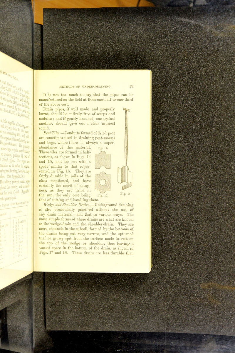 ^ is mil 'oml;). )folo.ii an arerage, perhaps, 2^ C1rt. 0f 1 W pipes. The pipes are QiacHae at Id inches in length, rjing and burning, however, they ches. (See Appendix, 10.) [lie selling priee of drain pipes ghout the country, and in much Kg the price of coal. METHODS OF UNDEH-D11AINIKG. 19 It is not too much to say that the pipes can be manufactured on the field at from one-half to one-third of the above cost. Drain pipes, if well made and properly burnt, shoiild be entirely free of warps and nodules ; and if gently knocked, one against another, should give out a clear musical sound. Peat Tiles.—Conduits formed of dried peat are sometimes used in draining peat-mosses and bogs, where there is always a super- abundance of this material. These tiles are formed in half- sections, as shown in Figs. 14 and 15, and are cut with a spade similar to that repre- sented in Fig. 16. They are fairly durable in soils of the class mentioned, and have certainly the merit of cheap- ness, as they are dried in the sun, the only cost being that of cutting and handling them. Wedge and Shoulder Drains.—Underground draining is also occasionally practised without the use of any drain material; and that in various ways. The most simple forms of these drains are what are known as the wedge-drain and the shoulder-drain. They are mere channels in the subsoil, formed by the bottoms of the drains being cut very narrow, and the upturned turf or grassy spit from the surface made to rest on the top of the wedge or shoulder, thus leaving a vacant space in the bottom of the drain, as shown in 16.
