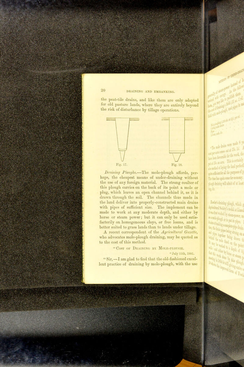 the peat-tile drains, and like them are only adapted for old pasture lands, where they are entirely beyond the risk of disturbance by tillage operations. Fig. 17. Fig. 18. Draining Ploughs.—The mole-plough affords, per- haps, the cheapest means of under-draining without the use of any foreign material. The strong coulter of this plough carries on the back of its point a mole or plug, which leaves an open channel behind it, as it is drawn through the soil. The channels thus made in the land deliver into properly-constructed main drains with pipes of sufficient size. The implement can be made to work at any moderate depth, and either by horse or steam power; but it can only be used satis- factorily on homogeneous clays, or free loams, and is better suited to grass lands than to lands under tillage. A recent correspondent of the Agricultural Gazette, who advocates mole-plough draining, may be quoted as to the cost of this method. Cost of Draining by Mole-plough. July llth, 1881. Sir,—I am glad to find that the old-fashioned excel- lent practice of draining by mole-plough, with the use ft stef .fieldr i f0 ma ■p* ■ i. jtt. 18 va t . Tlik k cor anm Lmethodoflaj-ingtholand porfedl quitesufficient lor all the purposes of p The time las again come for economy, plough draining vrill admit of at least Mrs draining plough, which g Agncultural Society's medal at Lincol ilougaorto. as a •SI 5>Wl>