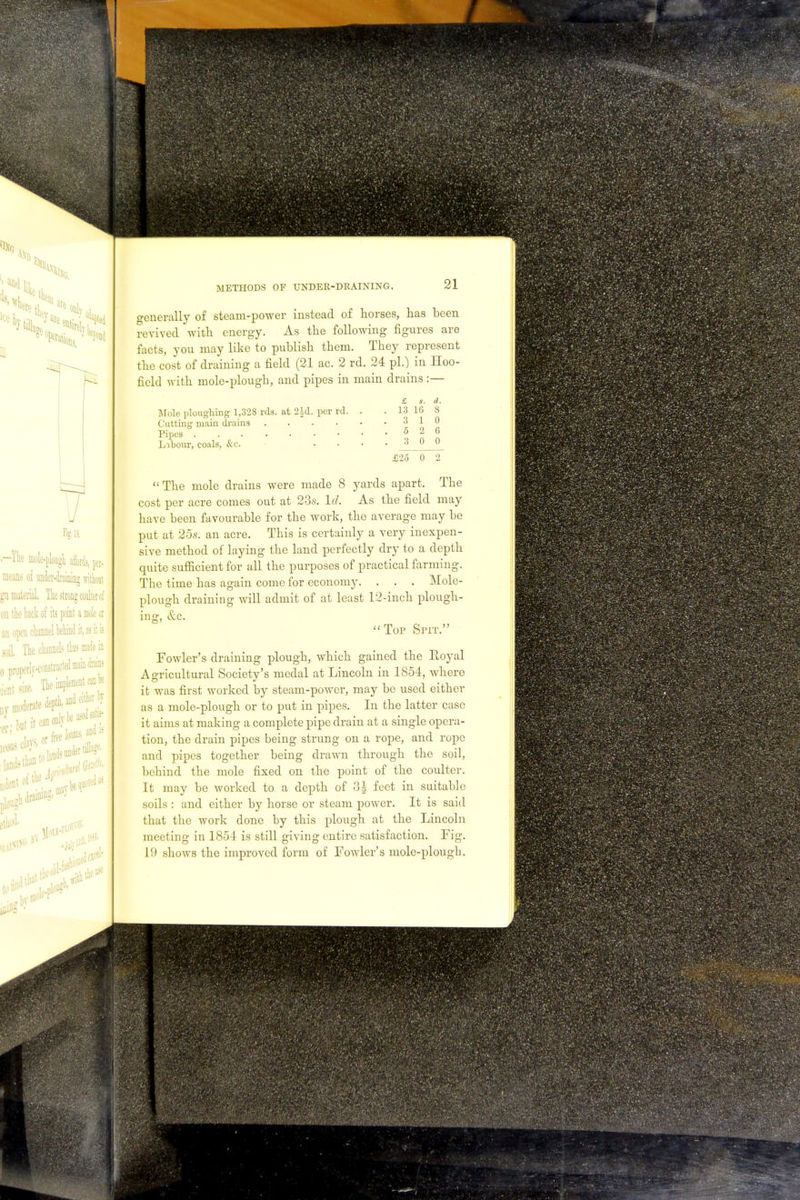 o-enerally of steam-power instead of horses, has been revived with energy. As the following figures are facts, you may like to publish them. They represent the cost of draining a field (21 ac. 2 rd. 24 pi.) in Hoo- field with mole-plough, and pipes in main drains :— £ s. d Mole ploughing 1,328 rds. at 2|d. per rd. . . 13 16 8 Cutting main drains Pipes 3 1 0 5 2 6 Labour, coals, &c. .... 300 £25 0 2 The mole drains were made 8 yards apart. The cost per acre comes out at 23s. Id. As the field may have been favourable for the work, the average may be put at 25s. an acre. This is certainly a very inexpen- sive method of laying the land perfectly dry to a depth quite sufficient for all the purposes of practical farming. The time has again come for economy. . . . Mole- plough draining will admit of at least 12-inch plough- ing, &c. Top Spit. Fowler's draining plough, which gained the Eoyal Agricultural Society's medal at Lincoln in 1854, where it was first worked by steam-power, may be used either as a mole-plough or to put in pipes. In the latter case it aims at making a complete pipe drain at a single opera- tion, the drain pipes being strung on a rope, and rope and pipes together being drawn through the soil, behind the mole fixed on the point of the coulter. It may be worked to a depth of 3| feet in suitable soils : and either by horse or steam power. It is said that the work done by this plough at the Lincoln meeting in 1854 is still giving entire satisfaction. Fig. 19 shows the improved form of Fowler's mole-plough.