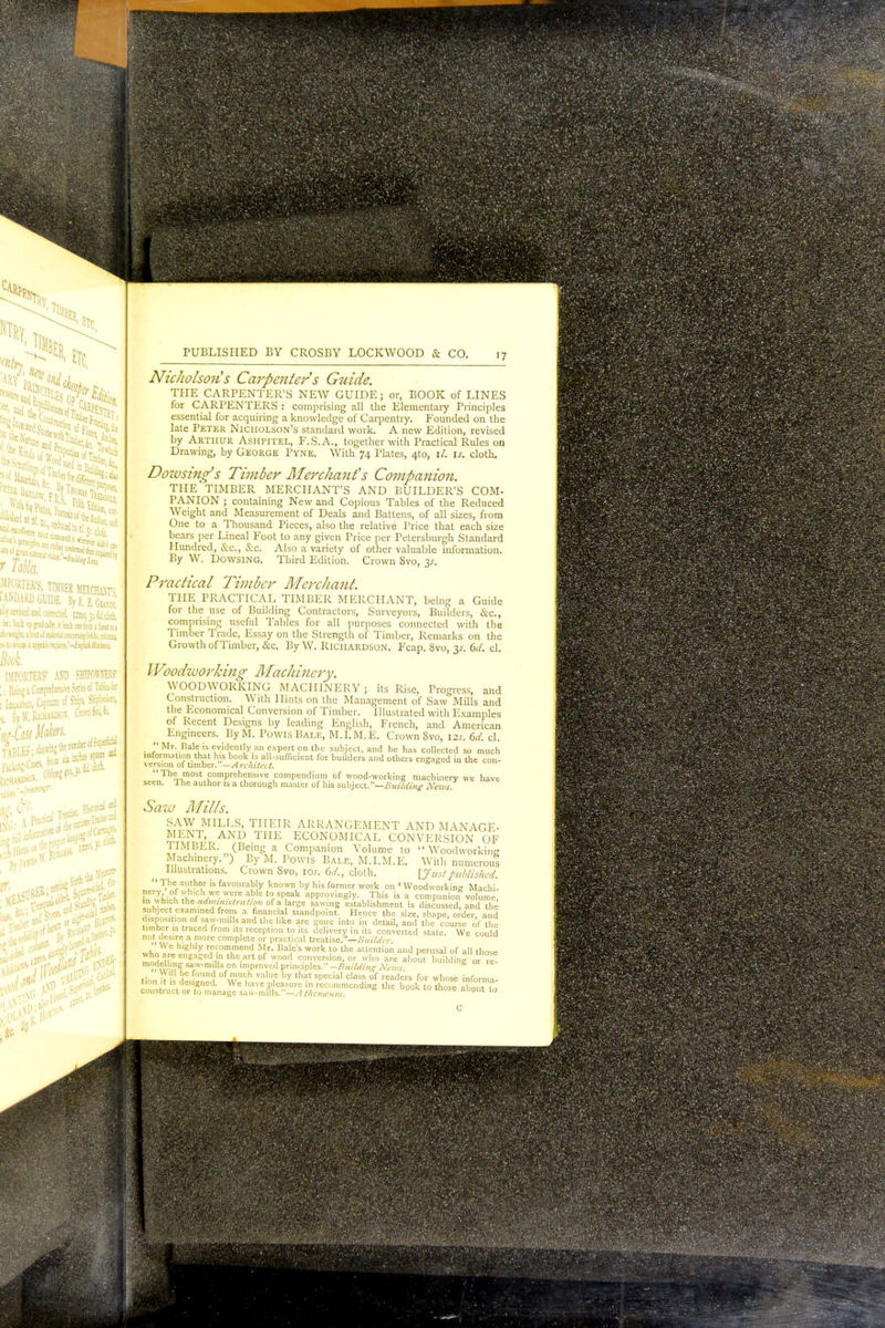 CARP[ Hi etc, Floor .t4e r McJ wim, TIMBER BERCHiSPs 'AMi.lRD GUIDE, BjuS Hiy revised and corrected. l2mo, 31. tw'. cloth. asp: principle teuitr \TER' ARD ISfid lllu ^.vtlt ■ik up gradually, it ieadi ODefrom a futsttoi - —lit, 1 tost of nutenal conceniins trick, coluc, «$ to who* ii spools ra]mi£i.-£jf/ui UtcitK. Book. IMPORTERS' AND SHIPOWNERS' ' • Being a Comprehensive Series of Tibia for ? 'inmoneis, CaptaiES of Ships, Shipbroken, j By W. Richardson-, fonty* Jt6 w Jig!* PUBLISHED BY CROSBY LOCKWOOD & CO. 17 Nicholson's Carpenter s Guide. THE CARPENTER'S NEW GUIDE; or, BOOK of LINES for CARPENTERS : comprising all the Elementary Principles essential for acquiring a knowledge of Carpentry. Founded on the late Peter Nicholson's standard work. A new Edition, revised by Arthur Ashpitel, F.S.A., together with Practical Rules on Drawing, by George Pyne. With 74 Plates, 4to, \l. is. cloth. Doivsing's Timber Merchant's Companion. THE TIMBER MERCHANT'S AND BUILDER'S COM- PANION ; containing New and Copious Tables of the Reduced Weight and Measurement of Deals and Battens, of all sizes, from One to a Thousand Pieces, also the relative Price that each size bears per Lineal Foot to any given Price per Petersburgh Standard Hundred, Sec, Sec. Also a variety of other valuable information. By W. Dowsing. Third Edition. Crown 8vo, 31. Practical Timber Merchant. THE PRACTICAL TIMBER MERCHANT, being a Guide for the use of Building Contractors, Surveyors, Builders, &c, comprising useful Tables for all purposes connected with the Timber Trade, Essay on the Strength of Timber, Remarks on the Growth of Timber, &c. By W. Richardson. Fcap. 8vo, 31. 6d. cl. Woodworking Machinery. WOODWORKING MACHINERY; its Rise, Progress, and Construction. With Hints on the Management of Saw Mills and the Economical Conversion of Timber. Illustrated with Examples of Recent Designs by leading English, French, and American Engineers. By M. Powis Bale, M.I.M.E. Crown Svo, its. 6d. cl. ''Mr. Bale is evidently an expert on the subject, and he has collected so much information that his book is all-sufficient for builders and others engaged in the con- version of timber. —A rchitcct. Th^,,most comprehensive compendium of wood-working machinery we have seen, lne author is a thorough master of his subject.—Building News. Saw Mills. SAW MILLS, THEIR ARRANGEMENT AND MANAGE- MENT, AND THE ECONOMICAL CONVERSION OF TIMBER. (Being a Companion Volume to Woodworking Machinery. ') By M. Powis Bale, M.I.M.E. With numerous Illustrations. Crown 8vo, ioj. 6d., cloth. \J us! published.  The author is favourably known by his former work on 'Woodworking Machi- PneryiA?hh,ch,WCWe:e:!blet0rSp,eak aPPr°viSly. This is a companion volume, in which Wvtadmimstratwn of a large sawing establishment is discussed and the subject examined from a financial standpoint. Hence the size, shape, order and disposition of saw-mills and the like arc gone into in detail, and the course o'f the timber is traced from its reception to its delivery in its converted state. We could not( desire a more complete or practical treatise.—Builder whn I6. ghly rf™I'nend Mr. Bale's work to the attention and perusal of all those engaKed.'n thc.art of wood conversion, or who are about building „» re- mod,c'''nS saw'm 'son unproved principles.-^«//<//ViVf?(>T 1 nd ofwU<ih vaU',° by that sr,ecial cIass of r<»ders for whose foforma. iron it >s designed. We have pleasure in recommending the book to those aboi la construct or to manage saw-mills.—A thenceum 1 t0