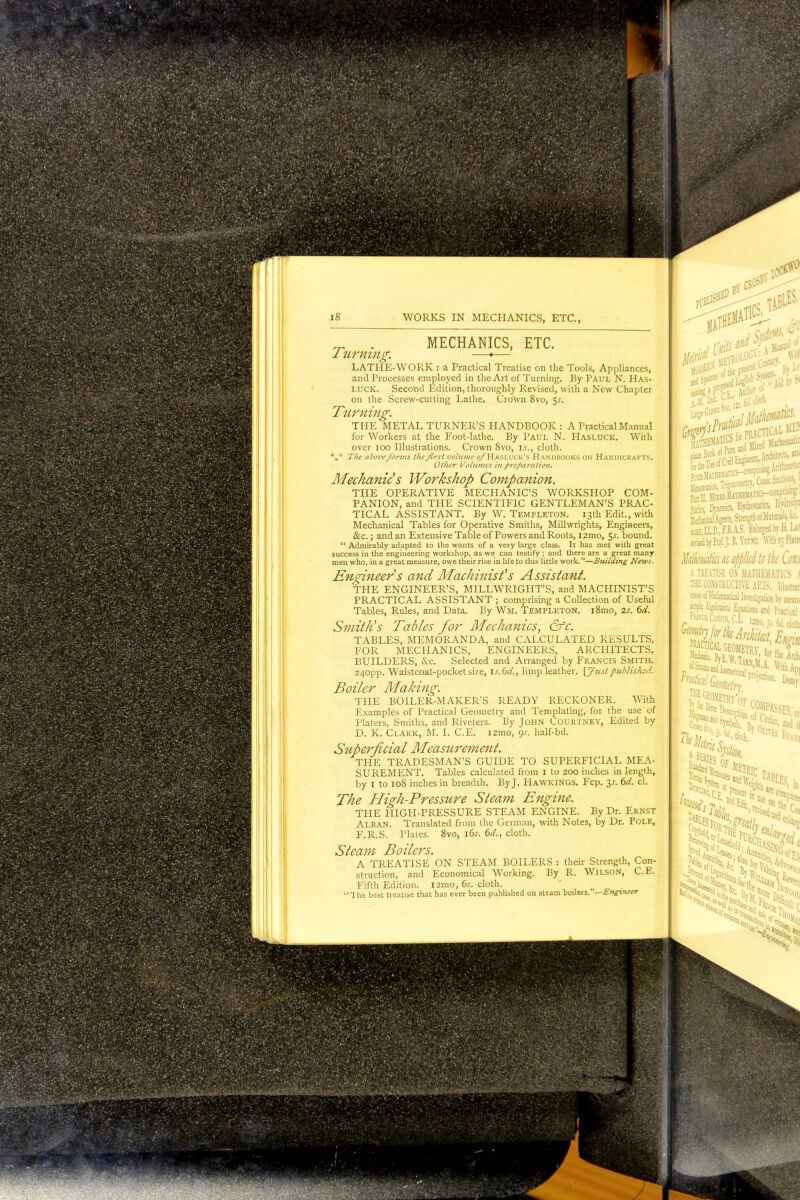 Turning. MECHANICS, ETC. LATHE-WORK : a Practical Treatise on the Tools, Appliances, and Processes employed in the Art of Turning. By Paul N. Has- LUCK. Second Edition, thoroughly Revised, with a New Chapter on the Screw-cutting Lathe. Crown 8vo, $s. Turning. THE METAL TURNER'S HANDBOOK: A Practical Manual for Workers at the Foot-lathe. By Paul N. Hasluck. With over 100 Illustrations. Crown 8vo, is., cloth. \* Tlie above forms the first volume o/Hasluck's Handbooks on Handicrafts. Other Volumes in preparation. Mechanic's Workshop Companion. THE OPERATIVE MECHANIC'S WORKSHOP COM- PANION, and THE SCIENTIFIC GENTLEMAN'S PRAC- TICAL ASSISTANT. By W. Templeton. 13th Edit., with Mechanical Tables for Operative Smiths, Millwrights, Engineers, &c.; and an Extensive Table of Powers and Roots, i2mo, 5*. bound.  Admirably adapted to the wants of a very large class. It has met with great success in the engineering workshop, as we can testify ; and there are a great many men who, in a great measure, owe their rise in life to this little work.—Building News. Engineer s and Machinist's Assistant. THE ENGINEER'S, MILLWRIGHT'S, and MACHINIST'S PRACTICAL ASSISTANT ; comprising a Collection of Useful Tables, Rules, and Data. By Wm. Templeton. i8mo, 2s. 6d. Smith's Tables for Mechanics, &c. TABLES, MEMORANDA, and CALCULATED RESULTS, FOR MECHANICS, ENGINEERS, ARCHITECTS, BUILDERS, &c. Selected and Arranged by Francis Smith. 240pp. Waistcoat-pocket size, is.6d., limp leather. [Justpublished. Boiler Making. THE BOILER-MAKER'S READY RECKONER. With Examples of Practical Geometry and Templating, for the use of Platers, Smiths, and Riveters. By John Courtney, Edited by D. K. Clark, M. I. C.E. i2mo, <}s. half-bd. Superficial Measurement. THE TRADESMAN'S GUIDE TO SUPERFICIAL MEA- SUREMENT. Tables calculated from I to 200 inches in length, by 1 to 108 inches in breadth. By J. Hawkings. Fcp. y. 6d. cl. The High-Pressure Steam Engine. THE HIGH-PRESSURE STEAM ENGINE. By Dr. Ernst Alban. Translated from the German, with Notes, by Dr. Pole, F.R.S. Plates. 8vo, i6j. 6d., cloth. Steam Boilers. A TREATISE ON STEAM BOILERS : their Strength, Con- struction, and Economical Working. By R. Wilson, C.E. Fifth Edition. i2mo, 6s. cloth.  1 he best treatise that has ever been published on steam boilers.—Engineer P 1 Slit*'t- ■ 1 IllilS * 7l 111*1 1 - Aid to N Masiration, Trigonometry,Co^^ , statics, Drnamics, Hydrostatics, Mwn MedankalAgents, Strength of Materials, W coh1LLD.,F1.1S. Enlarged by Ii La' rerised by Prof. J. R Ycr.VG. With 13 Plate Mdcimtia as aj>J>lid to the Cm A TREATISE O.N MATHEMATICS .« THE CONSTRUCTIVE ARTS, lllustrat cesss of Mathematical Instigation In mss, . ampk Algebraical Equations and Practical bp fwk Architect h ' ~ome: f.TAI m Projection. Demy ME? [RACnCAL GEOMETRY 2? ^hE fl ffl (or Arch : Ket^F COMPASSP, 4a. , 4 ?escriPtion of ri 1 SES-oi fctftr §3? l!ETRjc «Sft» i5> in leas let' >« j»:,lle»., J