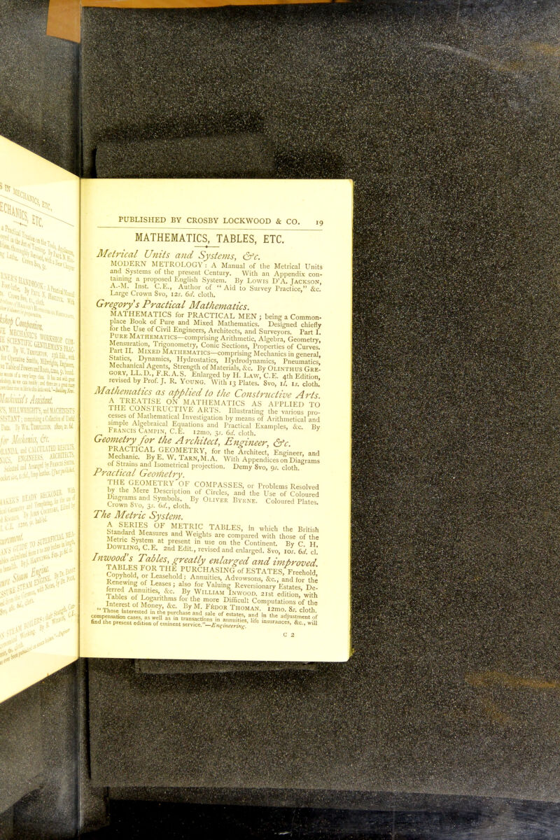 5IX 1 PraClicjl T j» t utir nse id He i0 tale work. Vfcgjj, Wackinish Assistant rS, MILLWRIGHTS, ind MACHINISTS DISTANT; comprising a Collection of Mi Data. BjfWJLHBlHW, \hn,vM for Jlakvm, &t KANDA. and CAI >«m mctmr SICS, selected and M CALCULATED RESULT;, -TS ARCHITECTS, .ed bvFuNCis Smith. WOW*! RECKONER- J ■ for lw * With By] By Dr. fort vifSt^ c£- PUBLISHED BY CROSBY LOCKWOOD & CO. 19 MATHEMATICS, TABLES, ETC. Metrical Units and Systems, &c. MODERN METROLOGY: A Manual of the Metrical Units and Systems of the present Century. With an Appendix con- taming a proposed English System. By Lowis D'A. Jackson, A.-M. Inst. C.E., Author of Aid to Survey Practice, &c. Large Crown Svo, 12s. 6d. cloth. Gregorys Practical Mathematics. MATHEMATICS for PRACTICAL MEN ; being a Common- place Book of Pure and Mixed Mathematics. Designed chiefly i?r ™e °f Cml EnSineers, Architects, and Surveyors. Part I. Pure Mathematics comprising Arithmetic, Algebra, Geometry, Mensuration, Trigonometry, Conic Sections, Properties of Curves. 1 art II. Mixed Mathematics—comprising Mechanics in general, Statics, Dynamics, Hydrostatics, Hydrodynamics, Pneumatics Mechanical Agents, Strength of Materials, &c. By Olinthus GreI reT'^v'F?^ Enl-gedbyH.LAW,C.E. 4th Edition, revised by Prof. J. R. Young. With 13 Plates. 8vo, ll. is. cloth. Mathematics as applied to the Constructive Arts £ TREATISE ON MATHEMATICS AS APPLIED TO THE CONSTRUCTIVE ARTS. Illustrating Uie vt'ous pro cesses of Mathematical Investigation by means of Arithmetical and simple Algebraical Equations and Practical Examples, &c. By Francis Campin, C.E. i2mo, 3* 6d. cloth. 7 Geometry for the Architect, Engineer &c PRACTICAL GEOMETRY, for the Architect! Engineer, and Mechanic. By E. W Tarn.M.A. With Appendices on Diagrams oi Strains and Isometncal projection. Demy 8vo, 9s. cloth. Practical Geometry. bvHLGM°M nTRY °F Cf0MPASSES, or Problems Resolved by the Mere Description of Circles, and the Use of Coloured Diagrams and Symbols By Oliver Byrne. Coloured Plates. Crown 8vo, 3.?. 6J., cloth. The Metric System. t &7^^S °F METRIC TABLES, in which the British Standard Measures and Weights are compared with those o f t h e Metric Systern at present in use on the Continent. By C H Dowling, C.E. 2nd Edit., revised and enlarged. Svo, iol 6d d Inwood's Tables, greatly enlarged and improved TABLES FOR THE PURCHASING^of ESTATES Freehold Copyhold, or Leasehold : Annuities, Advowsons, &candfo-the Renewing of Leases; also for Valuing Reversionary Estates De ferred Annuities, &c. By William Inwood. 2is7edition%£th Tables of Logarithms for the more Difficult Computations ofthe •■ Tho fSt °f M,0ney' &C- By M- FkD0R Thoman. \2\Tss cloth Those interested in the purchase and sale of estates anrf l„ \t j- ^ compensation cases, as well as in transactions ir.acuities Hf he adJus'm=nt of find the present ed.t.on of eminent service -V^' ''fC lnsuran<*s, &c, will C 2