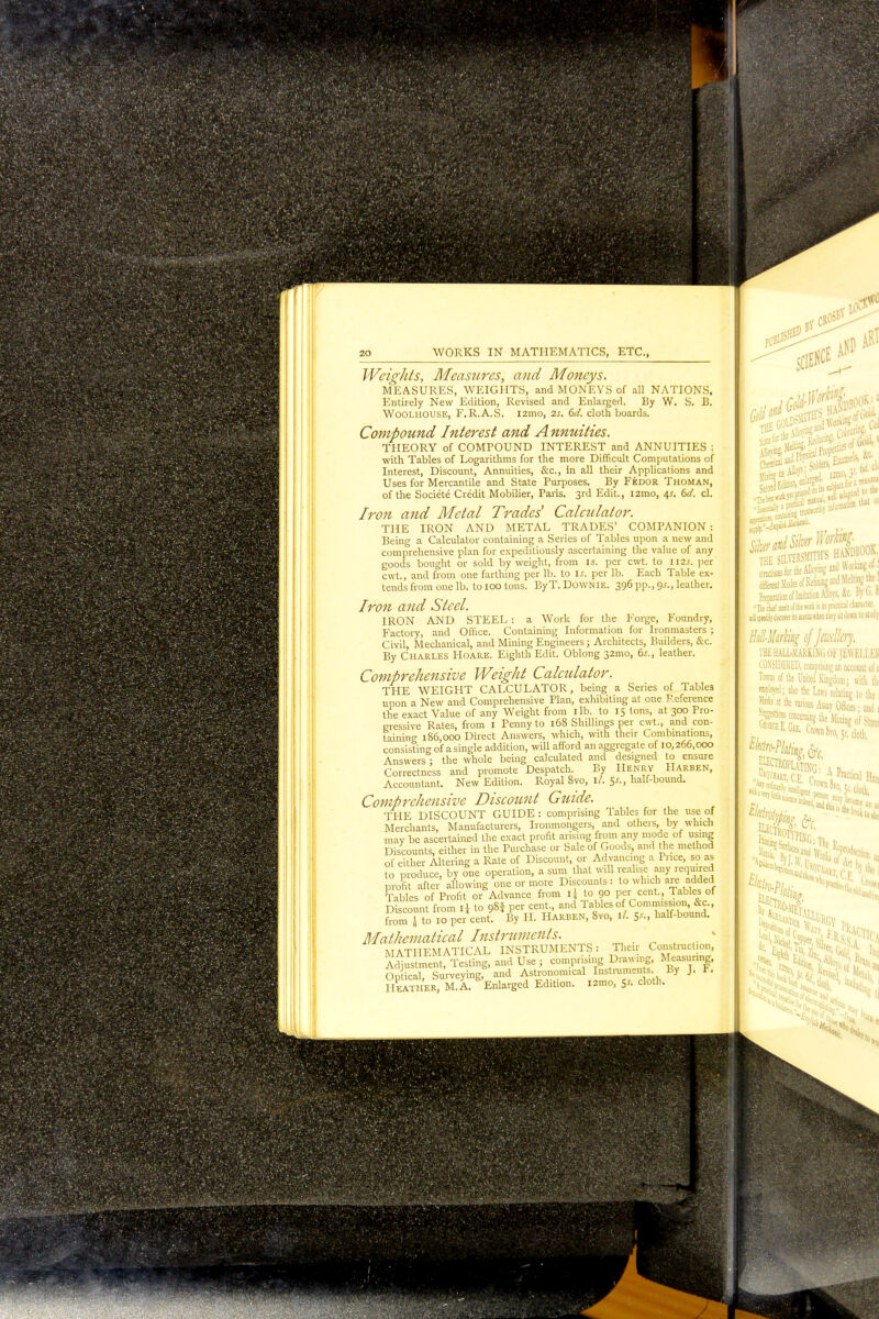 fe 20 WORKS IN MATHEMATICS, ETC., Weights, Measures, and Moneys. MEASURES, WEIGHTS, and MONEYS of all NATIONS, Entirely New Edition, Revised and Enlarged. By W. S. B. Woolhouse, F.R.A.S. l2mo, 2s. 6d. cloth boards. Compound Interest and Annuities. THEORY of COMPOUND INTEREST and ANNUITIES : with Tables of Logarithms for the more Difficult Computations of Interest, Discount, Annuities, &c, in all their Applications and Uses for Mercantile and State Purposes. By Fedor Thoman, of the Societe Credit Mobilier, Paris. 3rd Edit., i2mo, 6d. cl. Iron and Metal Trades' Calculator. THE IRON AND METAL TRADES' COMPANION: Being a Calculator containing a Series of Tables upon a new and comprehensive plan for expeditiously ascertaining the value of any goods bought or sold by weight, from is. per cwt. to II2J. per cwt, and from one farthing per lb. to If. per lb. Each Table ex- tends from one lb. to 100 tons. ByT.DoWNiE. 396 pp., 9^., leather. Iron and Steel. IRON AND STEEL : a Work for the Forge, Foundry, Factory, and Office. Containing Information for Ironmasters ; Civil, Mechanical, and Mining Engineers ; Architects, Builders, &c. By Charles Hoare. Eighth Edit. Oblong 32mo, 6s., leather. Comprehensive Weight Calculator. THE WEIGHT CALCULATOR, being a Series of Table3 upon a New and Comprehensive Plan, exhibiting at one Reference the exact Value of any Weight from lib. to 15 tons, at 300 Pro- gressive Rates, from 1 Penny to 168 Shillings per cwt., and con- taining 186,000 Direct Answers, which, with their Combinations, consisting of a single addition, will afford an aggregate of 10,266,000 Answers ; the whole being calculated and designed to ensure Correctness and promote Despatch. By Henry Harben, Accountant. New Edition. Royal 8vo, 1/. 5-r., half-bound. Comprehensive Discount Guide. THE DISCOUNT GUIDE : comprising Tables for the use of Merchants, Manufacturers, Ironmongers, and others, by which may be ascertained the exact profit arising from any mode of using Discounts either in the Purchase or Sale of Goods, and the method of either Altering a Rate of Discount, or Advancing a Price, so as to produce, by one operation, a sum that will realise any required profit after allowing one or more Discounts: to which are added Tables of Profit or Advance from ij to 90 per cent., Tables of Discount from IJ to 98f per cent., and 1 ables of Commission, &c., from I to 10 pei cent. By H. Harben, 8vo, ll. $s„ half-bound. Mathematical Instruments.  * MATHEMATICAL INSTRUMENTS: Their Construction, Adjustment, Testing, and Use ; comprising Drawmg, Measuring, On ical Surveying, and Astronomical Instruments. By j. F. Heather, M^A. ^Enlarged Edition. i2mo, 5* cloth. I different Modei of Kenning and Melting the ? Preparation of Imitation Alloys, &c. hyt-.f.  ft! m meril of Ike wrl is its practical charart 0 1 sfafij-cisaru its mails when they iit down to study HitlUhrkg of Jmlkrj. THE HALL-MARKING OF JEWELLER CONSIDERED, comprbini; an account of s Towns of lie United Kingdom; with | *m\ also the Laws relating to the 'rksat the nriou Abit Offices ■ and 1 SSFta concerning the mBSJ KEUEE- CnmJTo.5x.d0th. aii k »* By j iit'J »orlisof-,;-~nai On