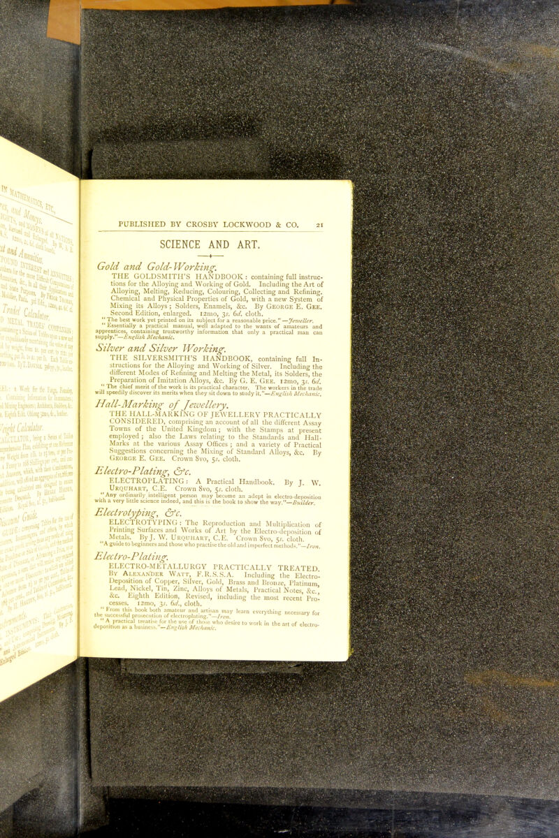 pasta*' TV* to?1*!! ■(l lw wei^hE, from u. perscl 7^ iEL: a Work for lie Forge, Foidoij, id Milling Engineer;; Aaiitecu, FiuiMen, fe ;, Eighth Edit Oblong JJno, 6;., leather. ?M Calculator ' u'cil VTOR, bfing1 Series o1'Tatla :„Kl,CIKVe Fb, «hil>iti^^Kfo-f PUBLISHED BY CROSBY LOCKWOOD & CO. 21 SCIENCE AND ART. Gold and Gold-Working. THE GOLDSMITH'S HANDBOOK: containing full instruc- tions for the Alloying and Working of Gold. Including the Art of Alloying, Melting, Reducing, Colouring, Collecting and Refining. Chemical and Physical Properties of Gold, with a new System of Mixing its Alloys; Solders, Enamels, &c. By George E. Gee. Second Edition, enlarged. 121110, 3.?. 6d- cloth. The best work yet printed on its subject for a reasonable price. —Jeweller.  Essentially a practical manual, well adapted to the wants of amateurs and apprentices, containing trustworthy information that only a practical man can supply.''—English Mechanic. Silver and Silver Working. THE SILVERSMITH'S HANDBOOK, containing full In- structions for the Alloying and Working of Silver. Including the different Modes of Refining and Melting the Metal, its Solders, the Preparation of Imitation Alloys, &c. By G. E. Gee. i2mo, 3^. del.  The chief merit of the work is its practical character. The workers in the trade will speedily discover its merits when they sit down to study it.—English Mechanic. Hall-Marking of Jeivellcry. THE HALL-MARKING OF JEWELLERY PRACTICALLY CONSIDERED, comprising an account of all the different Assay Towns of the United Kingdom; with the Stamps at present employed ; also the Laws relating to the Standards and Hail- Marks at the various Assay Offices ; and a variety of Practical Suggestions concerning the Mixing of Standard Alloys, &c. By George E. Gee. Crown 8vo, $s. cloth. Electro-Plating, &c. ELECTROPLATING: A Practical Handbook. By T. W Urquhart, C.E. Crown 8vo, $s. cloth.  Any ordinarily intelligent person may become an adept in electro-deoosition with a very little science indeed, and this is the book to show the way.—Builder. Electrotyping, &c. ELECTROTYPING : The Reproduction and Multiplication of Printing Surfaces and Works of Art by the Electro-deposition of Metals. By J. W. Urquhart, C.E. Crown Svo, Ks. cloth. 'A guide to beginners and those who practise the old and imperfect methods. - -In Electro-Plating. ELECTRO-METALLURGY PRACTICALLY TREATED By Alexander Watt, F.R.S.S.A. Including the Electro Deposition of Copper, Silver, Gold, Brass and Bronze, Platinum Lead, Nickel, Tin, Zinc, Alloys of Metals, Practical Notes, &c &C. Eighth Edition, Revised, including the most recent' Pro cesses. i2mo, y. 6d., cloth. From this book both amateur and artisan may learn everything necessary fo the successful prosecution of electroplating. —Iron. y 10  A practical treatise for the use of those who desire to work in the art of electro deposition as a business. —English Mechanic. eiectro