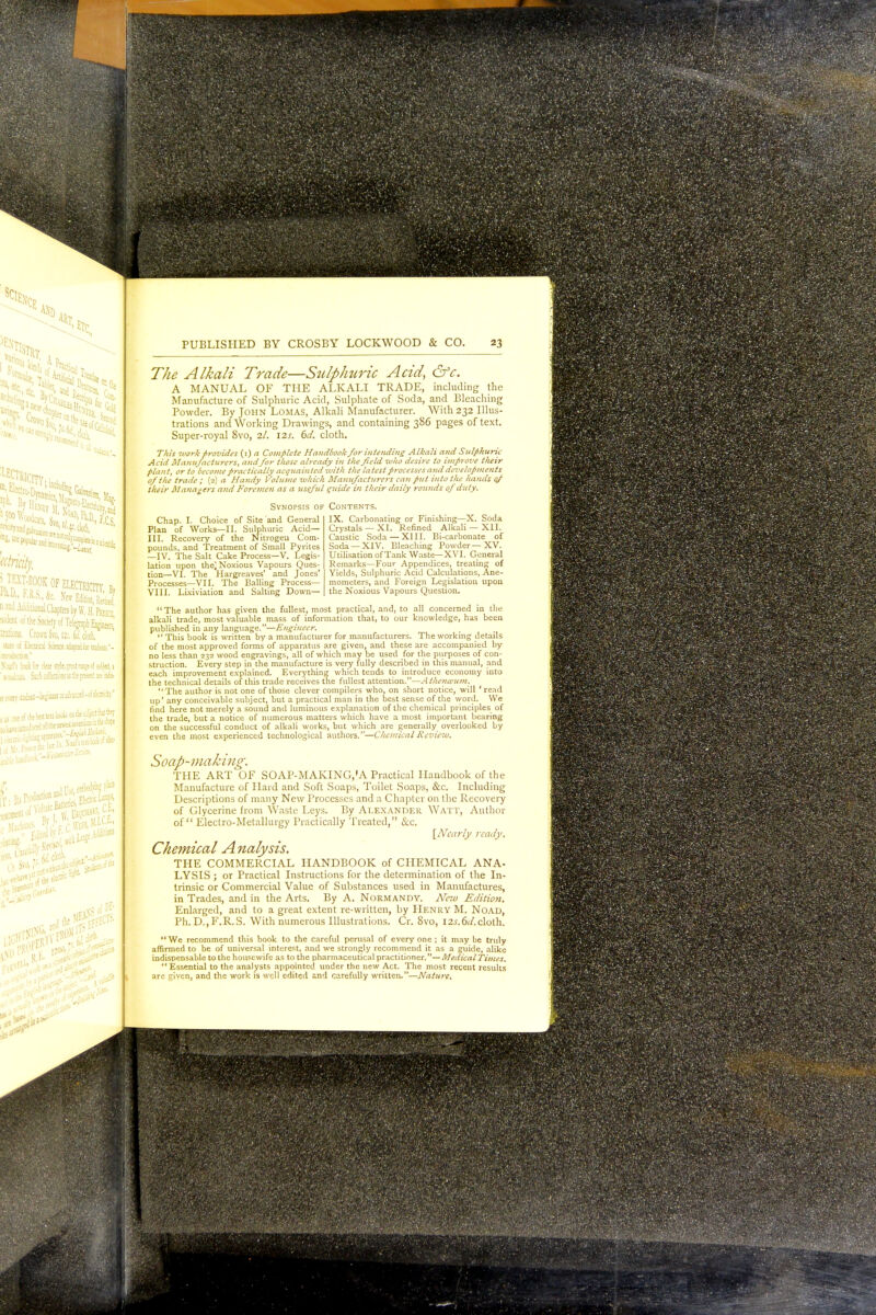 ******* fe'.ckj UJd«i - ■: :uon2l Chapters by W, H. Pseecl siiicni of the Society of Telegraph En^eVr;, nations. CroraSvo, 12;, tw.cM, Idle oi Eltcuiol Science adapted iar nfa&a- Ncud'i book far dear style, ireatnn»icf sitject, i i OtJab Slid OoBkMB as lie pretst are ■& x iveiy uudiat—begjmexcraJvar.Lfci—:f i!«trbti-* s jj cm of b«C ttu-books oa ih-e suljct tia Aej I VM» rR°R K **** PUBLISHED BY CROSBY LOCKWOOD & CO. 23 77/* ^//kz/z Trade—Sulphuric Acid, &c. A MANUAL OF THE ALKALI TRADE, including the Manufacture of Sulphuric Acid, Sulphate of Soda, and Bleaching Powder. By John Lomas, Alkali Manufacturer. With 232 Illus- trations and Working Drawings, and containing 386 pages of text. Super-royal 8vo, 2/. 12s. 6d. cloth. This work provides (i) a Complete Handbook for intending Alkali and Sulphuric Acid Manufacturers, andfor those already in the field mho desire to improve tlieir plant, or to become practically acquainted with the latest processes and developments of the trade ; (2) a Handy Volume which Manufacturers can put into the hands 0/ their Managers and Foremen as a useful guide in their daily rounds of duty, Contents. IX. Carbonating or Finishing—X. Soda Crystals —XI. Refined Alkali — XII. Caustic Soda — XIII. Bi-carbonate of Soda —XIV. Bleaching Powder—XV. Utilisation of Tank Waste—XVI. General Remarks—Four Appendices, treating of Yields, Sulphuric Acid Calculations, Ane- mometers, and Foreign Legislation upon the Noxious Vapours Question. Synopsis of Chap. I. Choice of Site and General Plan of Works—II. Sulphuric Acid— III. Recovery of the Nitrogeu Com- pounds, and Treatment of Small Pyrites —IV. The Salt Cake Process—V. Legis- lation upon the) Noxious Vapours Ques- tion—VI. The Hargreaves' and Jones' Processes—VII. The Balling Process— VIII. Lixiviation and Salting Down— The author has given the fullest, most practical, and, to all concerned in the alkali trade, most valuable mass of information that, to our knowledge, has been published in any language.—Engineer.  This book is written by a manufacturer for manufacturers. The working details of the most approved forms of apparatus are given, and these are accompanied by no less than 232 wood engravings, all of which may be used for the purposes of con- struction. Every step in the manufacture is very fully described in this manual, and each improvement explained. Everything which tends to introduce economy into the technical details of this trade receives the fullest attention.—Athenamm. The author is not one of those clever compilers who, on short notice, will ' read up' any conceivable subject, but a practical man in the best sense of the vvord. We find here not merely a sound and luminous explanation of the chemical principles of the trade, but a notice of numerous matters which have a most important bearing on the successful conduct of alkali works, but which are generally ovei'looked by even the most experienced technological authors.—Chemical Review, Soap-making. THE ART OF SOAP-MAKING,'A Practical Handbook of the Manufacture of Hard and Soft Soaps, Toilet Soaps, &c. Including Descriptions of many New Processes and a Chapter on the Recovery of Glycerine from Waste Leys. By Alexander Watt, Author of Electro-Metallurgy Practically Treated, &c, \_Nearly ready. Chemical Analysis. THE COMMERCIAL HANDBOOK of CHEMICAL ANA- LYSIS ; or Practical Instructions for the determination of the In- trinsic or Commercial Value of Substances used in Manufactures, in Trades, and in the Arts. By A. Normandy. New Edition. Enlarged, and to a great extent re-written, by Henry M. Noad, Ph. D.,F,R.S. With numerous Illustrations. Cr. 8vo, l2.f.6(/.cloth. We recommend this book to the careful perusal of every one ; it may be truly affirmed to be of universal interest, and we strongly recommend it as a guide, alike indispensable to the housewife as to the pharmaceutical practitioner.—MedicalTimes. Essential to the analysts appointed under the new Act. The most recent results are given, and the work is well edited and carefully written.—Nature.
