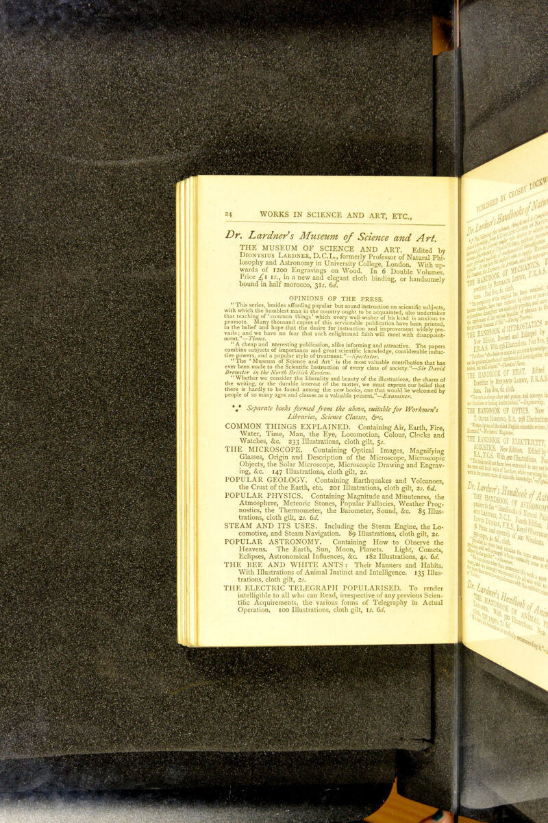 24 WORKS IN SCIENCE AND ART, ETC., Dr. Lardners Museum of Science and Art. THE MUSEUM OF SCIENCE AND ART. Edited by Dionysius Lardner, D.C.L., formerly Professor of Natural Phi- losophy and Astronomy in University College, London. With up- wards of 1200 Engravings on Wood. In 6 Double Volumes. Price £\ is., in a new and elegant cloth binding, or handsomely bound in half morocco, 31J. 6d. OPINIONS OF THE PRESS. .''Th^ series, besides affording popular but sound instruction on scientific subjects with which the humblest man in the country ought to be acquainted, also undertakes that teaching of common things' which every well-wisher of his kind is anxious to promote. Many thousand copies of this serviceable publication have been printed, in the belief and hope that the desire for instruction and improvement widely pre- vails ; and we have no fear that such enlightened faith will meet with disappoint- ment. ' — Times.  A cheap and nteresting publication, alike informing and attractive. The papers combine subjects of importance and great scientific knowledge, considerable induc- tive powers, and a popular style of treatment.—Spectator. The 'Museum of Science and Art' is the most valuable contribution that has ever been made to the Scientific Instruction of every class of society.—Sir David Brewster in the North British Review. Whether we consider the liberality and beauty of the illustrations, the charm of the writing, or the durable interest of the matter, we must express our belief that there is hardly to be found among the new books, one that would be welcomed by people of so many ages and classes as a valuable present.—Examiner. * * * Separate books formed from the above, suitable for Workmen's Libraries, Science Classes, drv. COMMON THINGS EXPLAINED. Containing Air, Earth, Fire, Water, Time, Man, the Eye, Locomotion, Colour, Clocks and Watches, &c. 233 Illustrations, cloth gilt, $s. THE MICROSCOPE. Containing Optical Images, Magnifying Glasses, Origin and Description of the Microscope, Microscopic Objects, the Solar Microscope, Microscopic Drawing and Engrav- ing, &c. 147 Illustrations, cloth gilt, 2s. POPULAR GEOLOGY. Containing Earthquakes and Volcanoes, the Crust of the Earth, etc. 201 Illustrations, cloth gilt, 2s. 6d. POPULAR PHYSICS. Containing Magnitude and Minuteness, the Atmosphere, Meteoric Stones, Popular Fallacies, Weather Prog- nostics, the Thermometer, the Barometer, Sound, &c. 85 Illus- trations, cloth gilt, 2s. 6d. STEAM AND ITS USES. Including the Steam Engine, the Lo- comotive, and Steam Navigation. 89 Illustrations, cloth gilt, 2s. POPULAR ASTRONOMY. Containing How to Observe the Heavens. The Earth, Sun, Moon, Planets. Light, Comets, Eclipses, Astronomical Influences, &c. 182 Illustrations, 4s. 6d. THE BEE AND WHITE ANTS : Their Manners and Habits. With Illustrations of Animal Instinct and Intelligence. 135 Illus- trations, cloth gilt, 2s. THE ELECTRIC TELEGRAPH POPULARISED. To render intelligible to all who can Read, irrespective of any previous Scien- tific Acquirements, the various forms of Telegraphy in Actual Operation. 100 Illustrations, cloth gilt, is. 6d. THE total tj Benjamin LOW?, iXA.* tins Post's™, 6;, cloth. Hi stilt is jlwys dm and precise, and conveys in: ay ducat's u toting doubts behind.'-Eiqiittwig. THE HANDBOOK OF OPTICS. New ittfi HAHiMiuuk OF OPTICS. New ( T.Olvb Harding, B.A. 29S Illustration; ^Jj}J '°r«ec! fallal English scientific writers, 1 ilsntai'-Mi-iatij THE HANDBOOK OF ELECTRICITY 1,111400 Illustrations. P 5 - > • Jej HNS -'• 'r ■-<V''» *** ■■vV