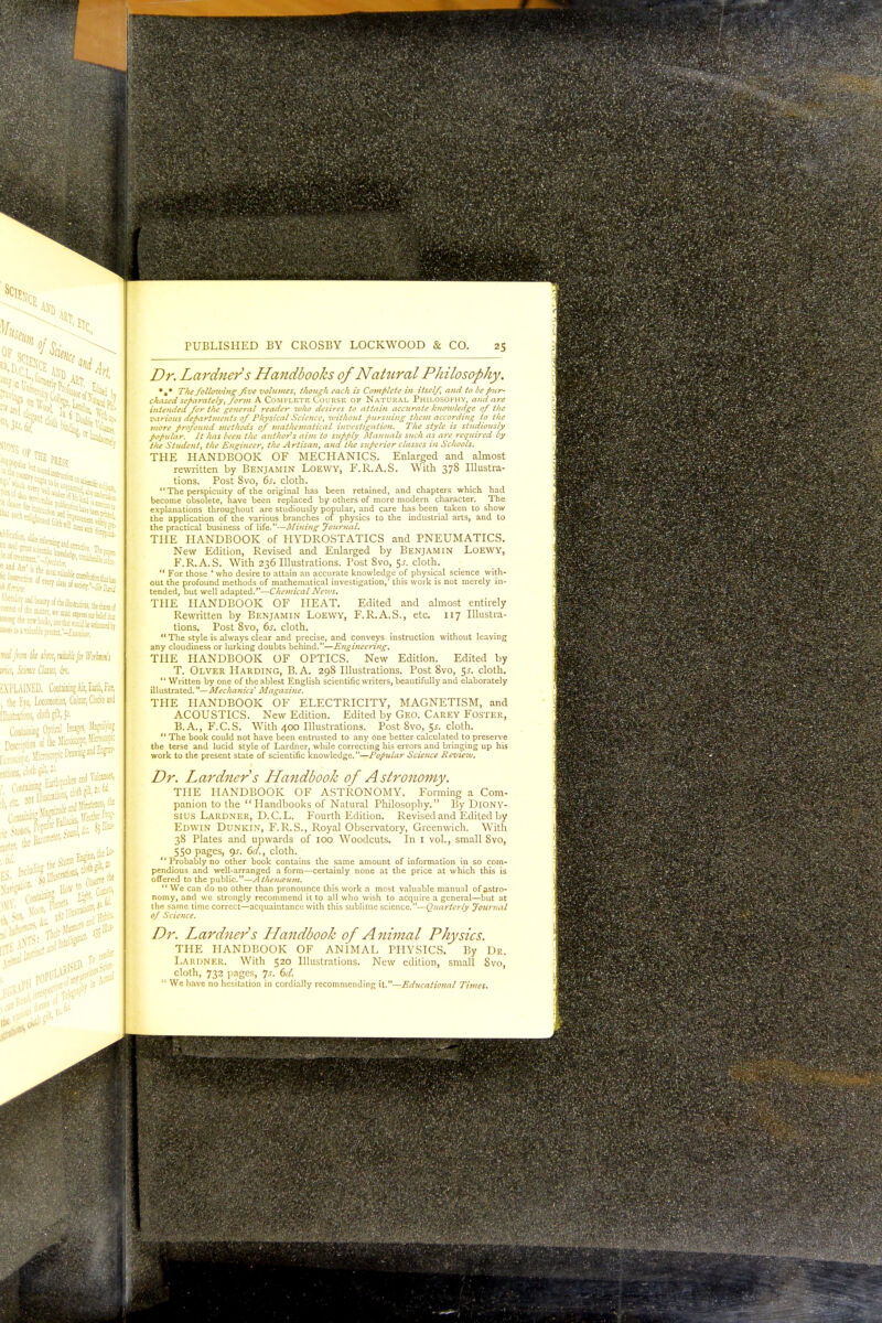 tbky its. * of fcj ^< ^«™5 Si ■> a/, ■ ^ad beauty of the illustmions, the 0f ittUfcfRstat-JEHftw; ™ /«ate;, mWi /or BWnrj LAINED. Containing Air, Earth, Fire, Eve, Locomotion, Colour, Qotfa and Hons, doth gilt, jt outing Optical Images, tog* Srfh Microscope, V*m £ Microscope Drawing an^F* Earthquakes and Voanoo, , cloth gilt,» ntainmg ion. &9 PUBLISHED BY CROSBY LOCKWOOD & CO. 25 Z?r. Lardners Handbooks of Natural Philosophy. *«* 7Vw folloiving five volumes, though each is Complete in itself, and to be pur- chased separately, form A Complete Course of Natural Philosophy, and are intended for the general reader who desires to attain accurate knowledge of tlie various departments of Physical Science, without pursuing them according to the more profound methods of mathematical investigation. The style is studiously popular. It has been the author's aim to supply Manuals such as are required by the Student, the Engineer, the Artisan, and the superior classes in Schools. THE HANDBOOK OF MECHANICS. Enlarged and almost rewritten by Benjamin Loewy, F.R.A.S. With 378 Illustra- tions. Post 8vo, 6s. cloth. The perspicuity of the original has been retained, and chapters which had become obsolete, have been replaced by others of more modern character. The explanations throughout are studiously popular, and care has been taken to show the application of the various branches of physics to the industrial arts, and to the practical business of life.—Mining Journal. THE HANDBOOK of HYDROSTATICS and PNEUMATICS. New Edition, Revised and Enlarged by Benjamin Loewy, F.R.A.S. With 236 Illustrations. Post 8vo, $s. cloth.  For those ' who desire to attain an accurate knowledge of physical science with- out the profound methods of mathematical investigation,' this work is not merely in- tended, but well adapted.—Chemical News. THE HANDBOOK OF HEAT. Edited and almost entirely Rewritten by Benjamin Loewy, F.R.A.S., etc. 117 Illustra- tions. Post 8vo, 6s. cloth.  The style is always clear and precise, and conveys instruction without leaving any cloudiness or lurking doubts behind.—Engineering. THE HANDBOOK OF OPTICS. New Edition. Edited by T. Olver Harding, B.A. 298 Illustrations. Post 8vo, 5-r. cloth. '' Written by one of the ablest English scientific writers, beautifully and elaborately illustrated.—Mechanics' Magazine. THE HANDBOOK OF ELECTRICITY, MAGNETISM, and ACOUSTICS. New Edition. Edited by Geo. Carey Foster, B.A., F.C.S. With 400 Illustrations. Post 8vo, $s. cloth.  The book could not have been entrusted to any one better calculated to preserve the terse and lucid style of Lardner, while correcting his errors and bringing up his work to the present state of scientific knowledge.—Popular Science Review. Dr. Lardner s Handbook of Astronomy. THE HANDBOOK OF ASTRONOMY. Forming a Com- panion to the Handbooks of Natural Philosophy. By Diony- sius Lardner, D.C.L. Fourth Edition. Revised and Edited by Edwin Dunkin, F.R.S., Royal Observatory, Greenwich. With 38 Plates and upwards of 100 Woodcuts. In 1 vol., small Svo, 550 pages, gs. 6d., cloth.  Probably no other book contains the same amount of information in so com- pendious and well-arranged a form—certainly none at the price at which this is offered to the public.—Athenceum.  We can do no other than pronounce this work a most valuable manual of astro- nomy, and we strongly recommend it to all who wish to acquire a general—but at the same time correct—acquaintance with this sublime science.—Quarterly Journal of Science. Dr. Lardners Llandbook of Animal Physics. THE HANDBOOK OF ANIMAL PHYSICS. By Dr. Lardner. With 520 Illustrations. New edition, small Svo, cloth, 732 pages, js. 6d.  We have no hesitation in cordially recommending it.—Educational Times.