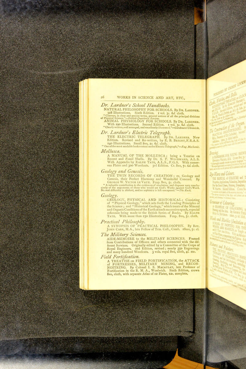 Dr. Lardner's School Handbooks. NATURAL PHILOSOPHY FOR SCHOOLS. By Dr. Lardner. 328 Illustrations. Sixth Edition. 1 vol. 3J. 6d. cloth. '' Conveys, in clear and precise terms, general notions of all the principal divisions of Physical Science.—British Quarterly Review. ANIMAL PHYSIOLOGY FOR SCHOOLS. By Dr. Lardner. With 190 Illustrations. Second Edition. 1 vol. 3^. 6d. cloth.  Clearly written,well arranged, and excellently illustrated.—Gardeners' Chronicle. Dr. Lardner s Electric Telegraph. THE ELECTRIC TELEGRAPH. By Dr. Lardner. New Edition. Revised and Re-written, by E. B. Bright, F.R.A. S. 140 Illustrations. Small 8vo, 2s. 6d. cloth. '' One of the most readable books extant on the Electric Telegraph.—Eng. Mechanic. Mollusca. A MANUAL OF THE MOLLUSCA ; being a Treatise on Recent and Fossil Shells. By Dr. S. P. Woodward, A.L.S. With Appendix by Ralph Tate, A.L.S., F.G.S. With numer- ous Plates and 300 Woodcuts. 3rd Edition. Cr. 8vo, Js. 6d. cloth. Geology and Genesis. THE TWIN RECORDS OF CREATION ; or, Geology and Genesis, their Perfect Harmony and Wonderful Concord. By George W. Victor leVaux. Fcap. 8vo, 5.?. cloth.  A valuable contribution to the evidences of revelation, and disposes very conclu- sively of the arguments of those who would set God's Works against God's Word. No real difficulty is shirked, and no sophistry is left unexposed.—The Rock. Geology. GEOLOGY, PHYSICAL AND HISTORICAL: Consisting of  Physical Geology, which sets forth the Leading Principles of the Science ; and Historical Geology, which treats of the Mineral and Organic Conditions of the Earth at each successive epoch, especial reference being made to the British Series of Rocks. By Ralph Tate. With more than 250 Illustrations. Fcap. 8vo, 5*. cloth. Practical Philosophy. A SYNOPSIS OF PRACTICAL PHILOSOPHY. By Rev. John Carr, M.A., late Fellow of Trin. Coll., Camb. iSmo, 5*. cl. The Military Sciences. AIDE-MEMOIRE to the MILITARY SCIENCES. Framed from Contributions of Officers and others connected with the dif- ferent Services. Originally edited by a Committee of the Corps of Royal Engineers. 2nd Edition, revised ; nearly 350 Engravings and many hundred Woodcuts. 3 vols, royal 8vo, cloth, 4/. \Os. Field Fortification. A TREATISE on FIELD FORTIFICATION, the ATTACK of FORTRESSES, MILITARY MINING, and RECON- NOITRING. By Colonel I. S. Macaulay, late Professor of Fortification in the R. M. A., Woelwich. Sixth Edition, crown 8vo, cloth, with separate Atlas of 12 Plates, 12s, complete.