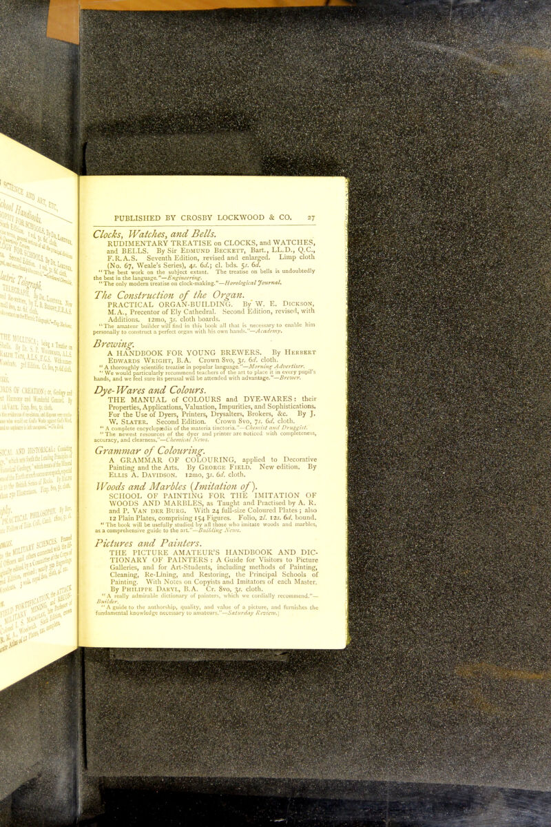 t,Ct'ltOlly THE MOLirsrv. u I'urtlnil- Jit'r With una. W. )RDS OF CREATION; or, Geology and tt Harmony ami Wonderful Concord. By 11 Vim V.^r,, Svo, 51. cloth. ivAtion, iid %«Ytry radii- God's Works ij»t Gni fet tt Harmon) leVaux. Vcap. Svo, Jt ills nite«jofie»tlfii*,r «e»ho mddsd Gi   indnosoptovislcii 5ICAI \W HISTORICAL: Cos* PHILOSU Trifl.' 1.a:. y, flyR* /Sm«.>, 5--ct* PUBLISHED BY CROSBY LOCKWOOD & CO. 27 Clocks, Watches, and Bells. RUDIMENTARY TREATISE on CLOCKS, and WATCHES, and BELLS. By Sir Edmund Beckett, Bart., LL.D., Q.C., F.R.A.S. Seventh Edition, revised and enlarged. Limp cloth (No. 67, Weale's Series), 4s. 6d.; cl. bds. $s. 6d. The best work on the subject extant. The treatise on bells is undoubtedly the best in the language.—Engineering. The only modern treatise on clock-making.—Horological Journal. The Construction of the Organ. PRACTICAL ORGAN-BUILDING. By W. E. Dickson, M.A., Precentor of Ely Cathedral. Second Edition, revised, with Additions. i2mo, is. cloth boards. The amateur builder will find in this book all that is necessary to enable him personally to construct a perfect organ with his own hands.—Academy. Brewing. A HANDBOOK FOR YOUNG BREWERS. By Herbert Edwards Wright, B.A. Crown Svo, 3.1-. 6d. cloth.  A thoroughly scientific treatise in popular language.—Morning Advertiser.  We would particularly recommend teachers of the art to place it in every pupil's hands, and we feel sure its perusal will be attended with advantage.—Brewer. Dye- Wares and Colours. THE MANUAL of COLOURS and DYE-WARES : their Properties, Applications, Valuation, Impurities, and Sophistications. For the Use of Dyers, Printers, Drysalters, Brokers, cScc. By J. W. Slater. Second Edition. Crown Svo, js. 6d. cloth.  A complete encyclopaedia of the materia tinctoria.— Chemist and Druggist. The newest resources of the dyer and printer are noticed with completeness, accuracy, and clearness.—Chemical News. Grammar of Colouring. A GRAMMAR OF COLOURING, applied to Decorative Painting and the Arts. By George Field. New edition. By Ellis A. Davidson. 121110, y. 6d. cloth. Woods and Marbles [Imitation of). SCHOOL OF PAINTING FOR THE IMITATION OF WOODS AND MARBLES, as Taught and Practised by A. R. and P. VAN der Burg. Witli 24 full-size Coloured Plates ; also 12 Plain Plates, comprising 154 Figures. Folio, 2/. 12s. 6d. bound.  The book will be usefully studied by all those who imitate woods and marbles, as a comprehensive guide to the art.—Building News. Pictures and Painters. THE PICTURE AMATEUR'S HANDBOOK AND DIC- TIONARY OF PAINTERS : A Guide for Visitors to Picture Galleries, and for Art-Students, including methods of Painting, Cleaning, Re-Lining, and Restoring, the Principal Schools of Painting. With Notes on Copyists and Imitators of each Master. By Philippe Dakyl, B.A. Cr. 8vo, 31. cloth. A really admirable dictionary of painters, which we cordially recommend.— Builder.  A guide to the authorship, quality, and value of a picture, and furnishes the fundamental knowledge necessary to amateurs.—Saturday Review.]
