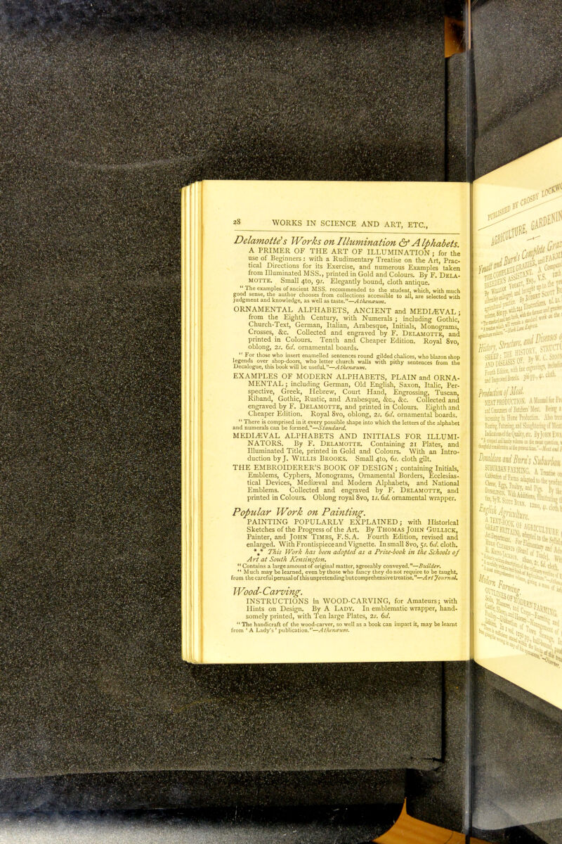 Delamotte's Works on Illumination & Alphabets A PRIMER OF THE ART OF ILLUMINATION ; for the use of Beginners: with a Rudimentary Treatise on the Art, Prac- tical Directions for its Exercise, and numerous Examples taken from Illuminated MSS., printed in Gold and Colours. By F. Dela- MOTTE. Small 4to, gs. Elegantly bound, cloth antique.  The examples of ancient MSS. recommended to the student, which, with much good sense, the author chooses from collections accessible to all, are selected with judgment and knowledge, as well as taste.—Athenmum. ORNAMENTAL ALPHABETS, ANCIENT and MEDLEVAL ; from the Eighth Century, with Numerals ; including Gothic,' Church-Text, German, Italian, Arabesque, Initials, Monograms, Crosses, &c. Collected and engraved by F. Delamotte, and printed in Colours. Tenth and Cheaper Edition. Royal 8vo, oblong, 2s. 6d. ornamental boards.  For those who insert enamelled sentences round gilded chalices, who blazon shop legends over shop-doors, who letter church walls with pithy sentences from the Decalogue, this book will be useful.—Athenaum. EXAMPLES OF MODERN ALPHABETS, PLAIN and ORNA- MENTAL; including German, Old English, Saxon, Italic, Per- spective, Greek, Hebrew, Court Hand, Engrossing, Tuscan, Riband, Gothic, Rustic, and Arabesque, Sic, &c. Collected and engraved by F. Delamotte, and printed in Colours. Eighth and Cheaper Edition. Royal 8vo, oblong, 2s. 6d. ornamental boards.  There is comprised in it every possible shape into which the letters of the alphabet and numerals can be formed.—Standard. MEDIAEVAL ALPHABETS AND INITIALS FOR ILLUMI- NATORS. By F. Delamotte. Containing 21 Plates, and Illuminated Title, printed in Gold and Colours. With an Intro- duction by J. Willis Brooks. Small 4to, 6.r. cloth gilt. THE EMBROIDERER'S BOOK OF DESIGN ; containing Initials, Jimblems, Cyphers, Monograms, Ornamental Borders, Ecclesias- tical Devices, Mediaeval and Modern Alphabets, and National Emblems. Collected and engraved by F. Delamotte, and printed in Colours. Oblong royal 8vo, is. 6d. ornamental wrapper. Popular Work on Painting. PAINTING POPULARLY EXPLAINED; with Historical Sketches of the Progress of the Art. By Thomas John Gullick, Painter, and John Timbs, F.S.A. Fourth Edition, revised and enlarged. With Frontispiece and Vignette. In small 8vo, 5s. 6d. cloth. *»* This Work has been adopted as a Prize-book in the Schools of Art at South Kensington.  Contains a large amount of original matter, agreeably conveyed.—Builder.  Much may be learned, even by those who fancy they do not require to be taught, from the careful perusal of this unpretending but comprehensive treatise.—A rt Journal* Wood- Carving. INSTRUCTIONS in WOOD-CARVING, for Amateurs; with Hints on Design. By A Lady. In emblematic wrapper, hand- somely printed, with Ten large Plates, 2s. 6d.  The handicraft of the wood-carver, so well as a book can impart it, may be learnt from ' A Lady's ' publication.—At/iena'uvi. ' Br ^Tjid^ I SCOTT I jffDDlbLASi SOt. J* y. Foorth Edition, will fine cn^i >n^ PrdtdmtfMd MEAT PRODUCTION. A Manual (or IV iiid Consumers of Batchers' Meal. BeiSg I increasing its Home Production. Also trca Rearing. Fattening, and Slaughtering of Meal McationsdtheQualitj'.ctc. liyJullN lx\ *VA compact and handy volume«Ik melt question 1 fe#J cwdsatioo it He ptestottimc.-^* and I BmlimmiBiirrisSukrkw SUBURBAN FARMING. A Treatise Mi HI W»ff ^ I