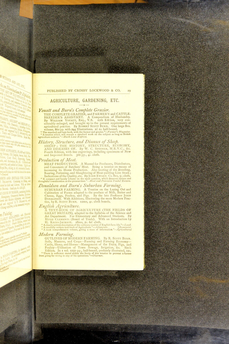 ^RN ALPHABETS PLAIN and orvj btiu, and Araksque, &, fc. Collected -AMOTTE, ind printed in Colours. Eighth md Royal Svo, oblong, 2;. bV, ornamental boardi. ■n Y&Mt ibpi into wlid tk IttkB »I k ilpb'w iBETS AND INITIALS FOR ILLUMI- (, DlUMOTTE. Containing 21 Plate, and ilnted in Gold and Moan. Wii an Intro- is Brooks. hd*fc*** v S BOOK OF DESIGN; attaining I'M ^adM(7K/F Deumotte, ieJ [UK aid CA IBsIBHHHHHMBHHhBHH —— PUBLISHED BY CROSBY LOCKWOOD & CO. 29 AGRICULTURE, GARDENING, ETC. Yottatt and Burn's Complete Grazier. THE COMPLETE GRAZIER, and FARMER'S and CATTLE- BREEDER'S ASSISTANT. A Compendium of Husbandry. By William Youatt, Esq., V.S. 12th Edition, very con- siderably enlarged, and brought up to the present requirements of agricultural practice. By Robert Scott Burn. One large 8vo. volume, 860 pp. with 244 Illustrations. 1/. is. half-bound.  The standard and text-book, with the farmer and grazier.—Farmer's Magazine. A treatise which will remain a standard work on the subject as long as British agriculture endures.—Mark Lane Express. History, Structure, and Diseases of Sheep. SHEEP ; THE HISTORY, STRUCTURE, ECONOMY, AND DISEASES OF. By W. C. Sfooner, M.R.V.C., &c. Fourth Edition, with, fine engravings, including specimens of New and Improved Breeds. 366 pp., 4s. cloth. Production of Meat. MEAT PRODUCTION. A Manual for Producers, Distributors, and Consumers of Butchers' Meat. Being a treatise on means of increasing its Home Production. Also treating of the Breeding, Rearing, Fattening, and Slaughtering of Meat-yielding Live Stock; Indications of the Quality, etc. By John Ewart. Cr. Svo, 5s. cloth. A compact and handy volume on the meat question, which deserves serious and thoughtful consideration at the present time.—Meat and Provision Trades' Review. Donaldson and Burns Suburban Farming. SUBURBAN FARMING. A Treatise on the Laying Out and Cultivation of Farms adapted to the produce of Milk, Butter and Cheese, Eggs, Poultry, and Pigs. By the late Professor John Donaldson. With Additions, Illustrating the more Modern Prac- tice, byR. Scott Burn. 121110, 4s. cloth boards. English Agriculture. A TEXT-BOOK OF AGRICULTURE (THE FIELDS OF GREAT BRITAIN), adapted to the Syllabus of the Science and Art Department. For Elementary and Advanced Students. By Hugh Clements (Board of Trade). With an Introduction by II. Kains-Jackson. i8mo, 2s. 6d. cloth.  A clearly written description of the ordinary routine of English farm-life.—Land.  A carefully written text-book of Agriculture.—Athenceum. [Economist.  A most comprehensive volume, giving amass of information.—Agricultural Modern Farming. OUTLINES OF MODERN FARMING. By R. Scott Burn. Soils, Manures, and Crops—Farming and Farming Economy— Cattle, Sheep, and Horses—Management of the Dairy, Pigs, and Poultry—Utilisation of Town Sewage, Irrigation, &c. Sixth Edition. In 1 vol. 1250 pp., half-bound, profusely illustrated, I2J. There is sufficient stated within the limits of this treatise to prevent a farmer from going far wrong in any of his operations.—Obseiver.