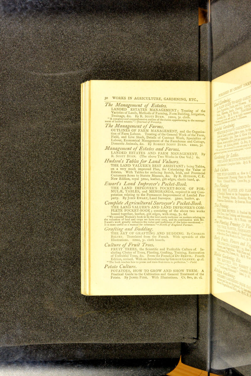3m igs| ■ 30 WORKS IN AGRICULTURE, GARDENING, ETC., The Management of Estates. LANDED ESTATES MANAGEMENT: Treating of the Varieties of Lands, Metnods of Farming, Farm Building, Irrigation Drainage, &c. By R. Scott Burn. i2mo, %s. cloth A complete and comprehensive outline of the duties appertaining to the manaee- ment of landed estates.—Journal of Forestry. uumm, 10 me manage The Management of Farms. OUTLINES OF FARM MANAGEMENT, and the Organiza- tion of Farm Labour. Treating of the General Work of the Farm Field, and Live Stock, Details of Contract Work, Specialties o'f Labour, Economical Management of the Farmhouse and Cottage Domestic Animals, &c. By Robert Scott Burn. i2mo, 3/.' Management of Estates and Farms. LANDED ESTATES AND FARM MANAGEMENT By R. Scott Burn. (The above Two Works in One Vol.) 6s. Hudson s Tables for Land Valuers. THE LAND VALUER'S BEST ASSISTANT: being Tables, on a very much improved Plan, for Calculating the Value of Estates. With Tables for reducing Scotch, Irish, and Provincial Customary Acres to Statute Measure, &c. By R. Hudson, C.E. New Edition, royal 32mo, leather, gilt edges, elastic band, '4s.' Ewart's Land Improver's Pocket-Book. THE LAND IMPROVER'S POCKET-BOOK OF FOR- MULA, TABLES, and MEMORANDA, required in any Com- putation relating to the Permanent Improvement of Landed Pro- perty. By John Ewart, Land Surveyor. 32mo, leather, 4s. Complete Agricultural Surveyor's Pocket-Book. THE LAND VALUER'S AND LAND IMPROVER'S COM- PLETE POCKET-BOOK; consisting of the above two works bound together, leather, gilt edges, with strap, 'js. 6d. We consider Hudson's book to be the best ready-reckoner on matters relating to the valuation of land and crops we have ever seen, and its combination with Mr. Ewart's work greatly enhances the value and usefulness of the latter-mentioned.— It is most useful as a manual for reference.—North of England Farmer. Grafting and Btidding. THE ART OF GRAFTING AND BUDDING. By Charles Baltet. Translated from the French. With upwards of 1S0 Illustrations. l2mo, 3^. cloth boards. Culture of Fruit Trees. FRUIT TREES, the Scientific and Profitable Culture of. In- cluding Choice of Trees, Planting, Grafting, Training, Restoration of Unfruitful Trees, &c. From the French of Du Breuil. Fourth Edition, revised. With an Introduction by George Glenny. 4s. d.  The book teaches how to prune and train fruit-trees to perfection.—Field. Potato Culture. POTATOES, HOW TO GROW AND SHOW THEM; A Practical Guide to the Cultivation and General Treatment of the Potato. By James Pink. With Illustrations. Cr. Svo, 2s. cL h Gro* Acre a) Vege ^ ^o^^f'a Svo.: Hot*, »? rj:,;„. reYijed. Y' iJln THE BULB GARDEN, or. How to Q Tuberous-rooted Flowering Plants to Perl Crown Svo, 31. Tru Planting. THE TREE PLANTER AND PLA.N A Practical Manual on the Propagation c Trees, Eowering Shrubs, Flowering Pin W nations. By Samuel Wuoi Trie Pruning, ww2 'KU1Aw THE ffSfl Pi v.. .^tnin How'1( laisand tin