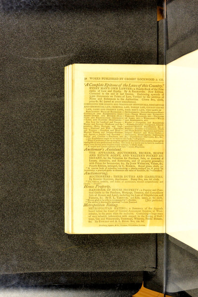 'A Complete Epitome of the Laws of this Country ' EVERY MAN'S OWN LAWYER; a Handy-Book of the Prin- ciples of Law and Equity. By A Barrister. New Edition. Corrected to the end of last Session. Embracing upwards of 3,500 Statements on Points of Law, Verified by the addition of Notes and References to the Authorities. Crown 8vo, cloth, price 6s, 8d. (saved at every consultation). COMPRISING THE RIGHTS AND WRONGS OF INDIVIDUALS, MERCANTILE AND COMMERCIAL LAW, CRIMINAL LAW, PARISH LAW, COUNTY COURT LAW, GAME AND FISHERY LAWS, POOR MEN'S LAW, THE LAWS OF Bankruptcy—Bills of Exchange— Contracts and Agreements—Copy- right—Dower and Divorce—Elec- tions and Registration—Insurance —Libel and Slander—Mortgages— Also Law for Landlord and Tenant— Master and Servant—Workmen and Ap- prentices—Heirs, Devisees, and Lega- tees — Husband and Wife — Executors and Trustees — Guardian and Ward — Married Women and Infants—Partners and Agents — Lender and Borrower — Debtor and Creditor — Purchaser and Settlements- Stock Exchange Prac- tice—Trade Marks and Patents— Trespass, Nuisances, etc.—Transfer of Land, etc.—Warranty —Wills and Agreements, etc. Vendor — Companies and Associations —Friendly Societies—Clergymen, Church- wardens—Medical Practitioners, &c. — Bankers — Farmers — Contractors—Stock and Share Brokers—Sportsmen and Game- keepers—Farriers and Horse-Dealers— Auctioneers, House-Agents—Innkeepers, &c.—Pawnbrokers—Surveyors, &c, &c.  No Englishman ought to be without this book.—Engineer.  What it professes to be—a complete epitome of the laws of this country, thoroughly intelligible to non-professional readers. The book is a handy one to have in readiness when some knotty point requires ready solution.—Bell's Life.  A useful and concise epitome of the law.—Law Magazine. Auctioneer's Assistant THE APPRAISER, AUCTIONEER, BROKER, HOUSE AND ESTATE AGENT, AND VALUER'S POCKET AS- SISTANT, for the Valuation for Purchase, Sale, or Renewal of Leases, Annuities, and Reversions, and of property generally; with Prices for Inventories, &c. By John Wheeler, Valuer, &c. Fourth Edition, enlarged, by C. Norris. Royal 32mo, cloth, 5*.  A concise book of reference, containing a clearly-arranged list of prices for inventories, a practical guide to determine the value of furniture, &c.—Standard. A uctioneering. AUCTIONEERS : THEIR DUTIES AND LIABILITIES. By Robert Squibbs, Auctioneer. Demy 8vo, iar. 6d. cloth. The history, position, and duties of auctioneers, treated compendiously and clearly.-—Builder. House Property. HANDBOOK OF HOUSE PROPERTY : a Popular and Prac- tical Guide to the Purchase, Mortgage, Tenancy, and Compulsory Sale of Houses and Land ; including the Law of Dilapidations and Fixtures, &c. By E. L. Tarbuck. 3rd Edit. i2mo, 31-. 6d. cloth. 1' We are glad to be able to recommend it.—Builder. [yl'st published,  The advice is thoroughly practical.—Law Journal. Metropolitan Rating. METROPOLITAN RATING : a Summary of the Appeals heard before the Court of General Assessment Sessions at West- minster, in the years 1S71-S0 inclusive. Containing a large mass of very valuable information with respect to the Rating of Rail- ways, Gas and Waterworks, Tramways, Wharves, Public Houses, &c. By Edward and A. L. Ryde. 8vo, 12s. 6d. Bradbury, Agneiv, St Co., Printers, Wliitofriais, London.