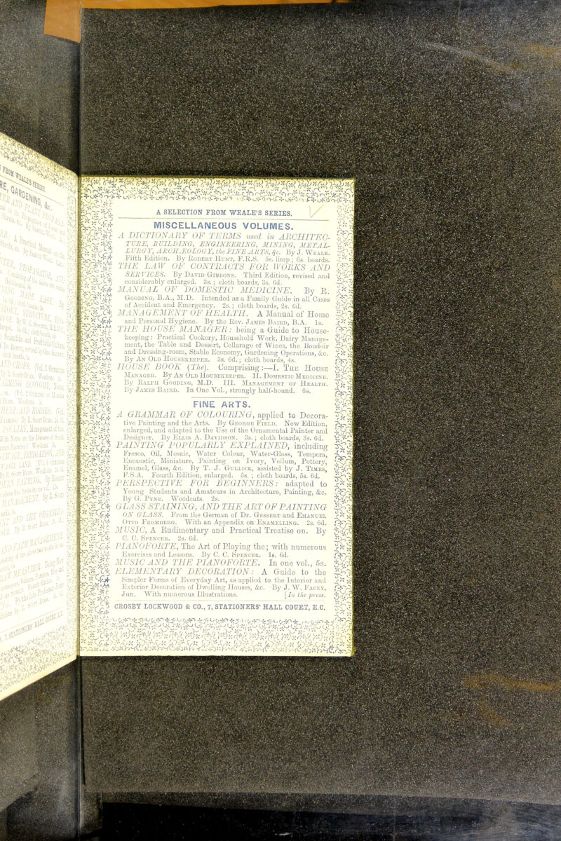 3 0, ! ocieali ty B-tarn Bras, Wooden J,, $3 (? a«r, &>, c* ■ on. [Vol. 2 Oiotes w fr BEEP, AM) ROM. (M% Fawuxo.! By S. Scott Bihx. &M, POlirRF, Management of tie. $| ,Vith Notes en fts Dwhb of Stock, Pm FiSJH>u) Went Si 3i« / ^-^ >oo'<3 in one vol 1» fcM MISCELLANEOUS VOLUMES. A DICTIONARY OF TERMS used in ARCHITEC- _L.-1TF OF CONTRACTS FOR WORKS AND SUB VICES. By David Gibbons. Third Edition, revised and considerably enlarged. 3s.; cloth boards. 3s. 6d. MANUAL OF DOMESTIC MEDICINE. By E. Gooding, B.A., M.D. Intended as a Family Guide in all Cases of Accident and Emergency. 2s.; cloth boards, 2s. 6d. MANAGEMENT OF HEALTH. A Manual of Home and Personal Hygiene. By the Bev. James Baird, B.A. Is. THE HOUSE MANAGER: being a Guide to House- keeping : Practical Cookery, Household Work, Dairy Manage- ment, the Table and Dessert, Cellarage of Wines, the Boudoir and Dressing-room, Stable Economy, Gardening Operations, &c. By An Old Housekeeper. 3s. 6d.; cloth boards, 4s. HOUSE BOOK (The). Comprising:—I. The House Manager. By An Old Housekeeper. II. Domestic Medicine. By Balph Gooding, M.D. HI. Management op Health. By James Baird. In One Vol., strongly half-bound. 6s. FINE ARTS. P r ^2 A DAMMAR OF COLOURING, applied to Decora- Sf; -TAX ,h. tive Painting- and the Arts. By George Field. New Edition, enlarged, and adapted to the Use of the Ornamental Painter and Designer. By Ellis A. Davidson. 3s. ; cloth boards, 3s. 6d. PAINTING POPULARLY EXPLAINED, including Fresco, Oil, Mosaic, Water Colour, Water-Glass, Tempera, Encaustic, Miniature, Painting on Ivory, Vellum, Pottery, Enamel, Glass, &c. By T. J. Gullick, assisted by J. Timbs, F.S.A. Fourth Edition, enlarged. 5s. ; cloth boardB, 5s. 6d. PERSPECTIVE FOR BEGINNERS: adapted to Young Students and Amateurs in Architecture, Painting, &c. By G. Pyne. Woodcuts. 2s. GLASS STAINING, AND THE ART OF PAINTING f 1 ** -i^fi- ON GLASS. From the German of Dr. Gessert and Emanuel 9$ &ffiit%. Otto Fromberg. With an Appendix on'Enamelling. 2s. Gd. V '%rczS. MUSIC, A Rudimentary and Practical Treatise on. By • P £3£a^ C- C- SrE*CER- 2s. Gd. **** I'14 NOFORTE, The Art of Playing the; with numerous VGl^itl! Exercises and Lessons. By C. 0. Spencer. Is. Gd. MUSIC AND THE PIANOFORTE. In one vol., 5s. * t% ELEMENTARY DECORATION: A Guide to the ter •a 1 I Simpler Forms of Everyday Art, as applied to the Interior and Exterior Decoration of Dwelling Houses, &c. By J. W. Facey, .Tun. With numerous Elustrations. [In the press.