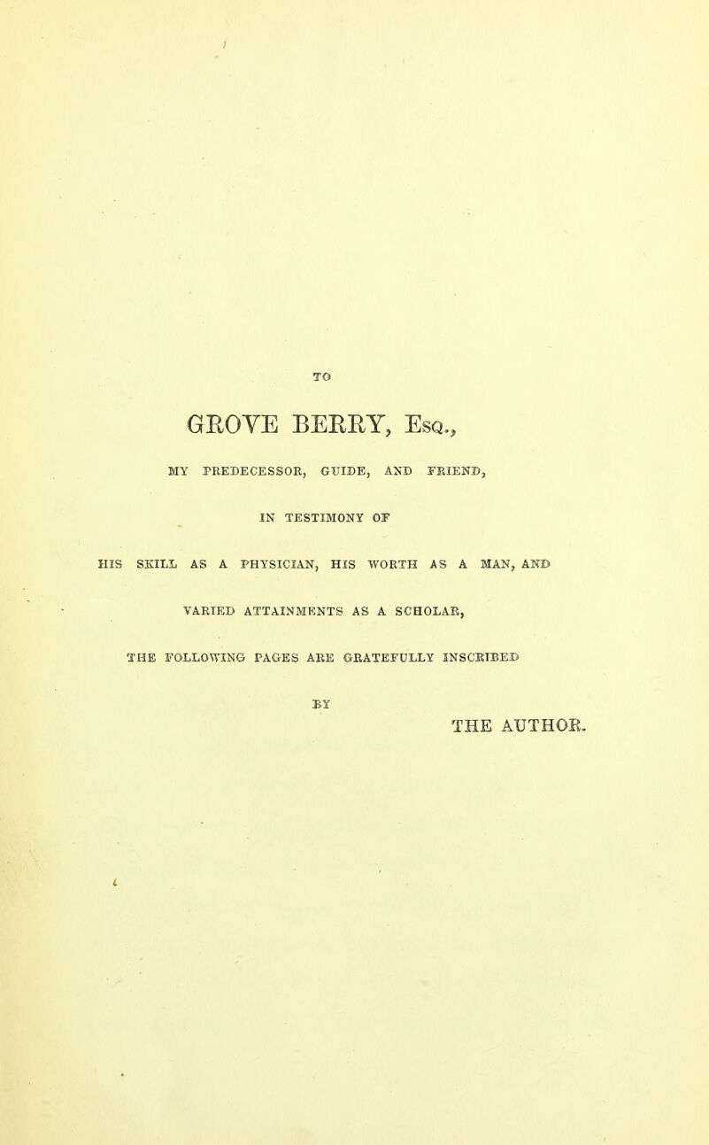 ? TO GEOYE BEERY, Esq., MY PREDECESSOR, GUIDE, AND FKIEWD, IN TESTIMONY OF HIS SKILL AS A PHYSICIAN, HIS WORTH AS A MAN, ANB VARIED ATTAINMENTS AS A SCHOLAB, THE FOLLOWING PAGES ARE GRATEFULLY INSCSIBEB BY THE AUTHOE.