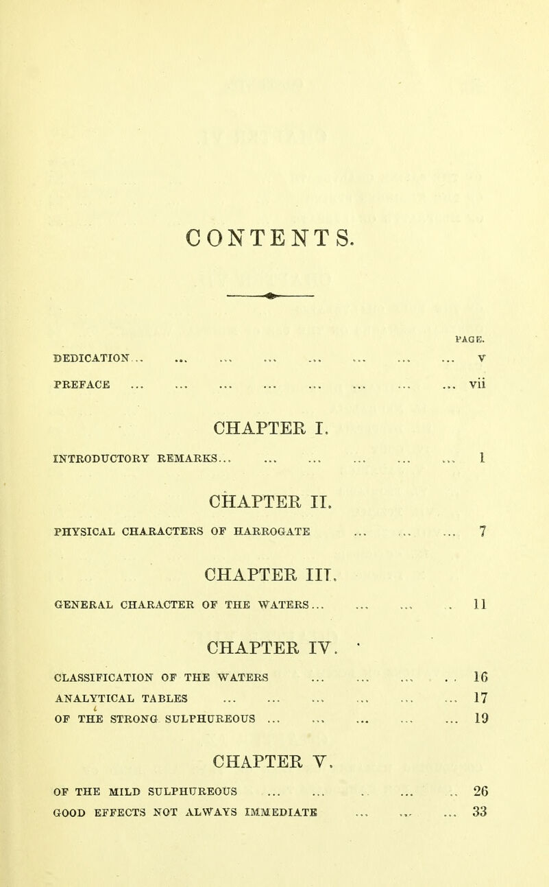 CONTENTS. PAGE. BEDICATION ... ... ... V PREFACE ... ... ... ... Vii CHAPTER I. INTRODUCTORY REMARKS... ... ... 1 CHAPTER II. PHYSICAL CHARACTERS OF HARROGATE 7 CHAPTER III. GENERAL CHARACTER OP THE WATERS 11 CHAPTER IV. • CLASSIFICATION OF THE WATERS 16 ANALYTICAL TABLES ... 17 OF THE STRONG SULPHUREOUS ... 19 CHAPTER Y. OF THE MILD SULPHUREOUS .. 26 GOOD EFFECTS NOT ALWAYS IMMEDIATE ... ... 33