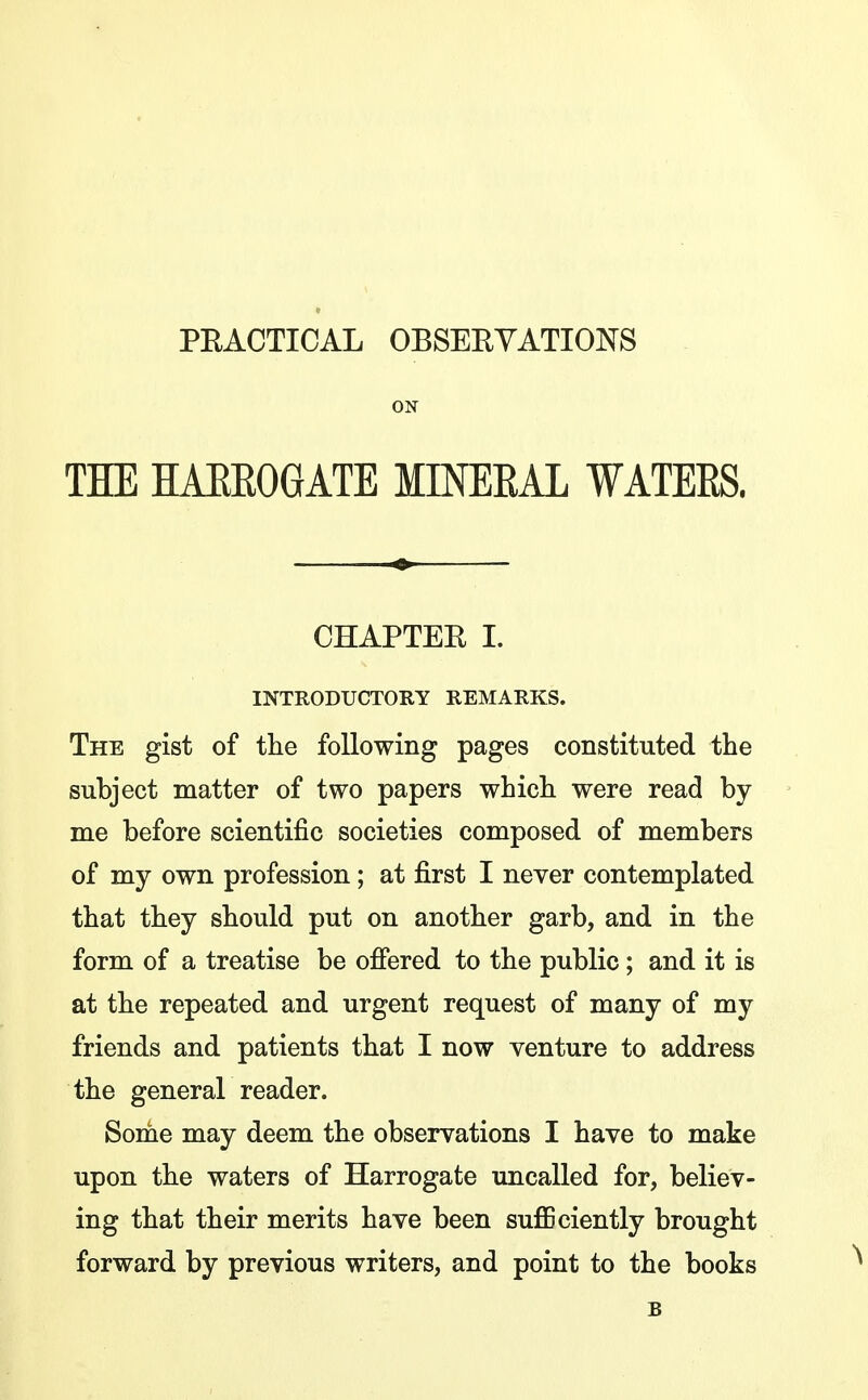 PEACTICAL OBSEEYATIONS ON THE HAEEOGATE MINEEAL WATEES. CHAPTER 1. INTRODUCTORY REMARKS. The gist of the following pages constituted the subject matter of two papers which were read by me before scientific societies composed of members of my own profession; at first I never contemplated that they should put on another garb, and in the form of a treatise be ofiered to the public; and it is at the repeated and urgent request of many of my friends and patients that I now venture to address the general reader. Some may deem the observations I have to make upon the waters of Harrogate uncalled for, believ- ing that their merits have been sufficiently brought forward by previous writers, and point to the books B