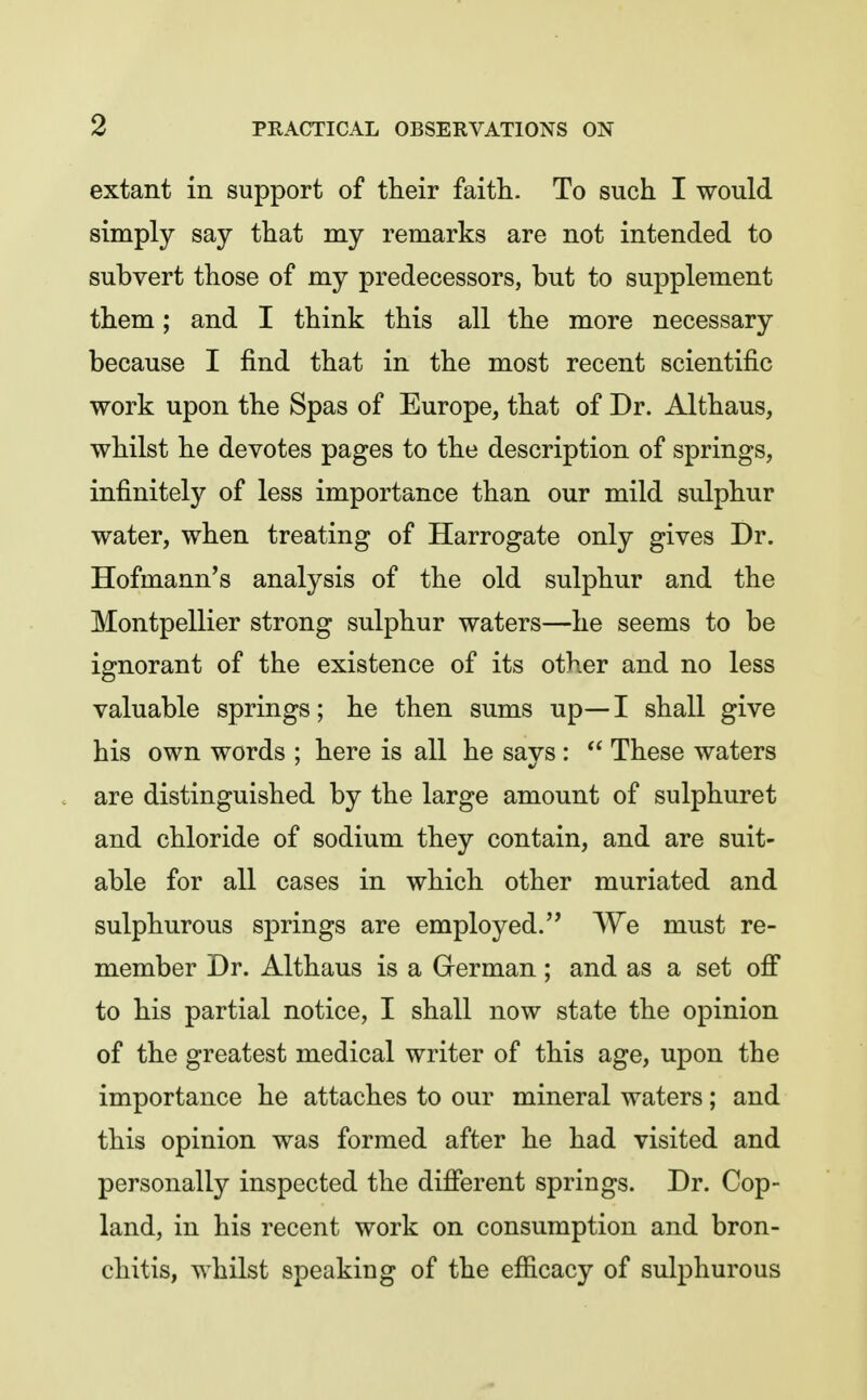 extant in support of their faith. To such I would simply say that my remarks are not intended to subvert those of my predecessors, but to supplement them; and I think this all the more necessary because I find that in the most recent scientific work upon the Spas of Europe, that of Dr. Althaus, whilst he devotes pages to the description of springs, infinitely of less importance than our mild sulphur water, when treating of Harrogate only gives Dr. Hofmann's analysis of the old sulphur and the Montpellier strong sulphur waters—he seems to be ignorant of the existence of its other and no less valuable springs; he then sums up— I shall give his own words ; here is all he says:  These waters are distinguished by the large amount of sulphuret and chloride of sodium they contain, and are suit- able for all cases in which other muriated and sulphurous springs are employed. We must re- member Dr. Althaus is a Grerman; and as a set ofi to his partial notice, I shall now state the opinion of the greatest medical writer of this age, upon the importance he attaches to our mineral waters; and this opinion was formed after he had visited and personally inspected the difierent springs. Dr. Cop- land, in his recent work on consumption and bron- chitis, whilst speaking of the efficacy of sulphurous
