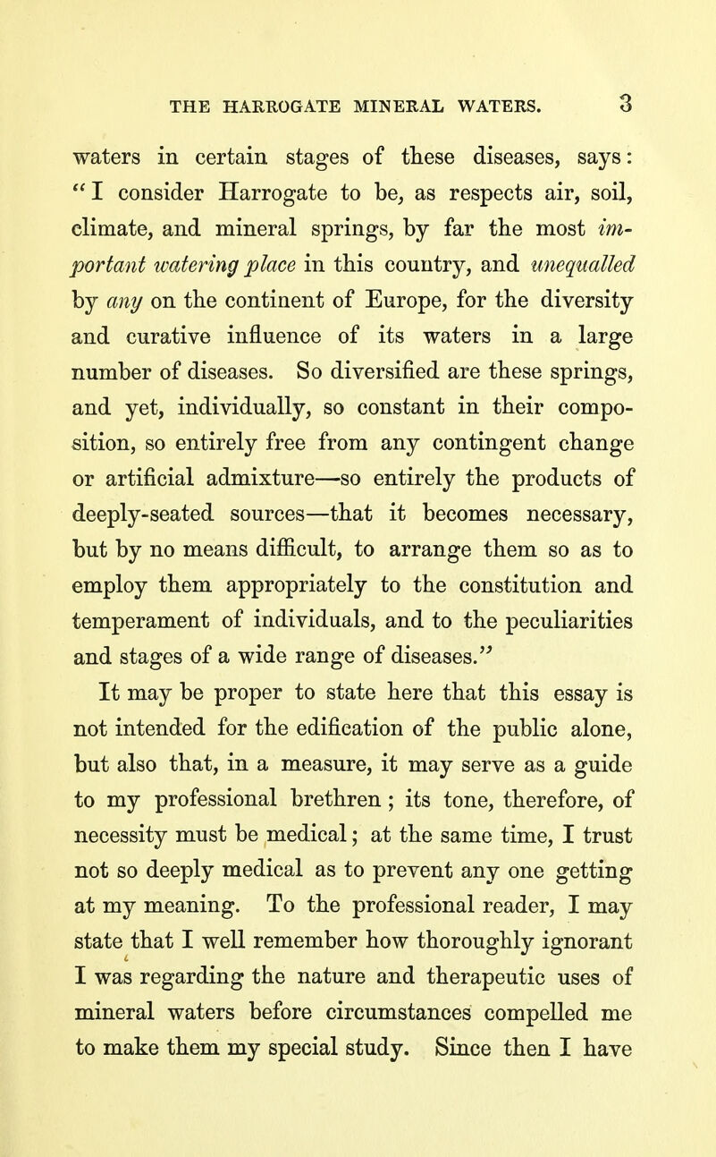 waters in certain stages of these diseases, says:  I consider Harrogate to be, as respects air, soil, climate, and mineral springs, by far the most im- portant watering place in this country, and unequalled by any on the continent of Europe, for the diversity and curative influence of its waters in a large number of diseases. So diversified are these springs, and yet, individually, so constant in their compo- sition, so entirely free from any contingent change or artificial admixture—so entirely the products of deeply-seated sources—that it becomes necessary, but by no means difiicult, to arrange them so as to employ them appropriately to the constitution and temperament of individuals, and to the peculiarities and stages of a wide range of diseases.'' It may be proper to state here that this essay is not intended for the edification of the public alone, but also that, in a measure, it may serve as a guide to my professional brethren; its tone, therefore, of necessity must be medical; at the same time, I trust not so deeply medical as to prevent any one getting at my meaning. To the professional reader, I may state that I well remember how thoroughly ignorant I was regarding the nature and therapeutic uses of mineral waters before circumstances compelled me to make them my special study. Since then I have