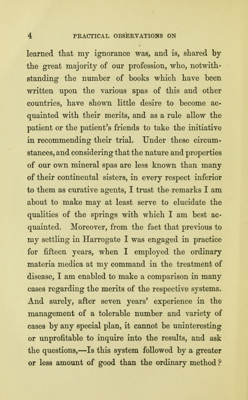learned that my ignorance was, and is, shared by the great majority of our profession, who, notwith- standing the number of books which have been written upon the various spas of this and other countries, have shown little desire to become ac- quainted with their merits, and as a rule allow the patient or the patient's friends to take the initiative in recommending their trial. Under these circum- stances, and considering that the nature and properties of our own mineral spas are less known than many of their continental sisters, in every respect inferior to them as curative agents, I trust the remarks I am about to make may at least serve to elucidate the qualities of the springs with which I am best ac- quainted. Moreover, from the fact that previous to my settling in Harrogate I was engaged in practice for fifteen years, when I employed the ordinary materia medica at my command in the treatment of disease, I am enabled to make a comparison in many cases regarding the merits of the respective systems. And surely, after seven years* experience in the management of a tolerable number and variety of cases by any special plan, it cannot be uninteresting or unprofitable to inquire into the results, and ask the questions,—Is this system followed by a greater or less amount of good than the ordinary method ?