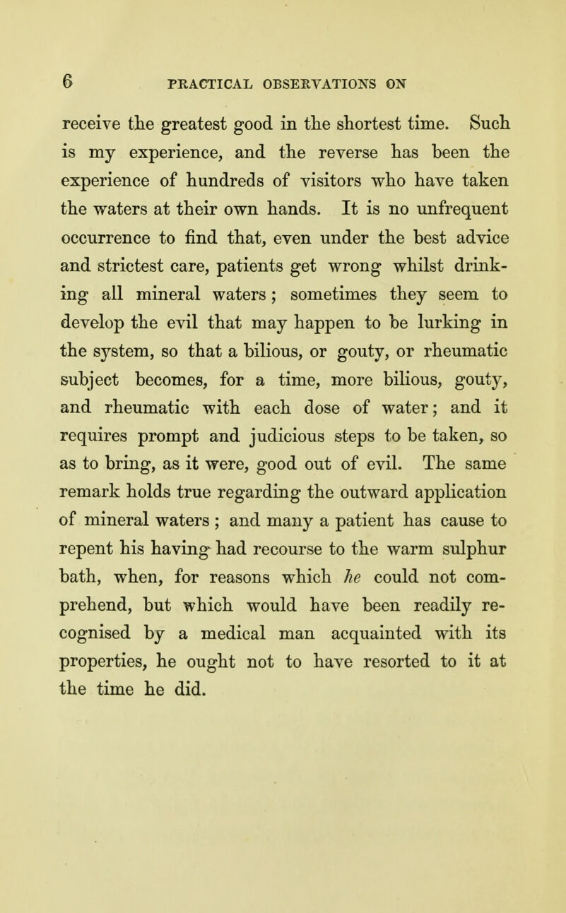 receive the greatest good in the shortest time. Such is my experience, and the reverse has been the experience of hundreds of visitors who have taken the waters at their own hands. It is no unfrequent occurrence to find that, even under the best advice and strictest care, patients get wrong whilst drink- ing all mineral waters; sometimes they seem to develop the evil that may happen to be lurking in the system, so that a bilious, or gouty, or rheumatic subject becomes, for a time, more bilious, gouty, and rheumatic with each dose of water; and it requires prompt and judicious steps to be taken, so as to bring, as it were, good out of evil. The same remark holds true regarding the outward application of mineral waters ; and many a patient has cause to repent his having had recourse to the warm sulphur bath, when, for reasons which he could not com- prehend, but which would have been readily re- cognised by a medical man acquainted with its properties, he ought not to have resorted to it at the time he did.