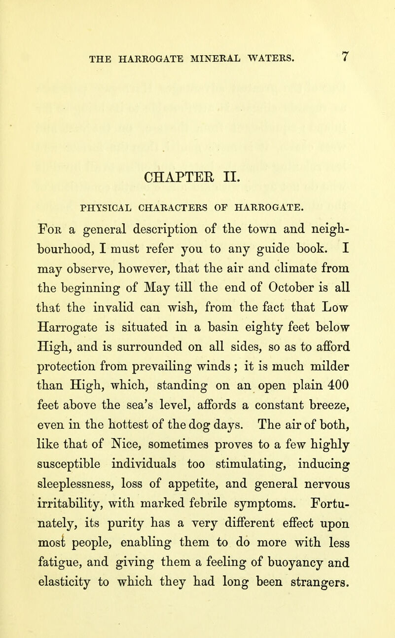 CHAPTER II. PHYSICAL CHARACTERS OF HARROGATE. For a general description of tlie town and neigh- bourhood, I must refer you to any guide book. I may observe, however, that the air and climate from the beginning of May till the end of October is all that the invalid can wish, from the fact that Low Harrogate is situated in a basin eighty feet below High, and is surrounded on all sides, so as to afford protection from prevailing winds ; it is much milder than High, which, standing on an open plain 400 feet above the sea's level, affords a constant breeze, even in the hottest of the dog days. The air of both, like that of Nice, sometimes proves to a few highly susceptible individuals too stimulating, inducing sleeplessness, loss of appetite, and general nervous irritability, with marked febrile symptoms. Fortu- nately, its purity has a very different effect upon mosi people, enabling them to do more with less fatigue, and giving them a feeling of buoyancy and elasticity to which they had long been strangers.