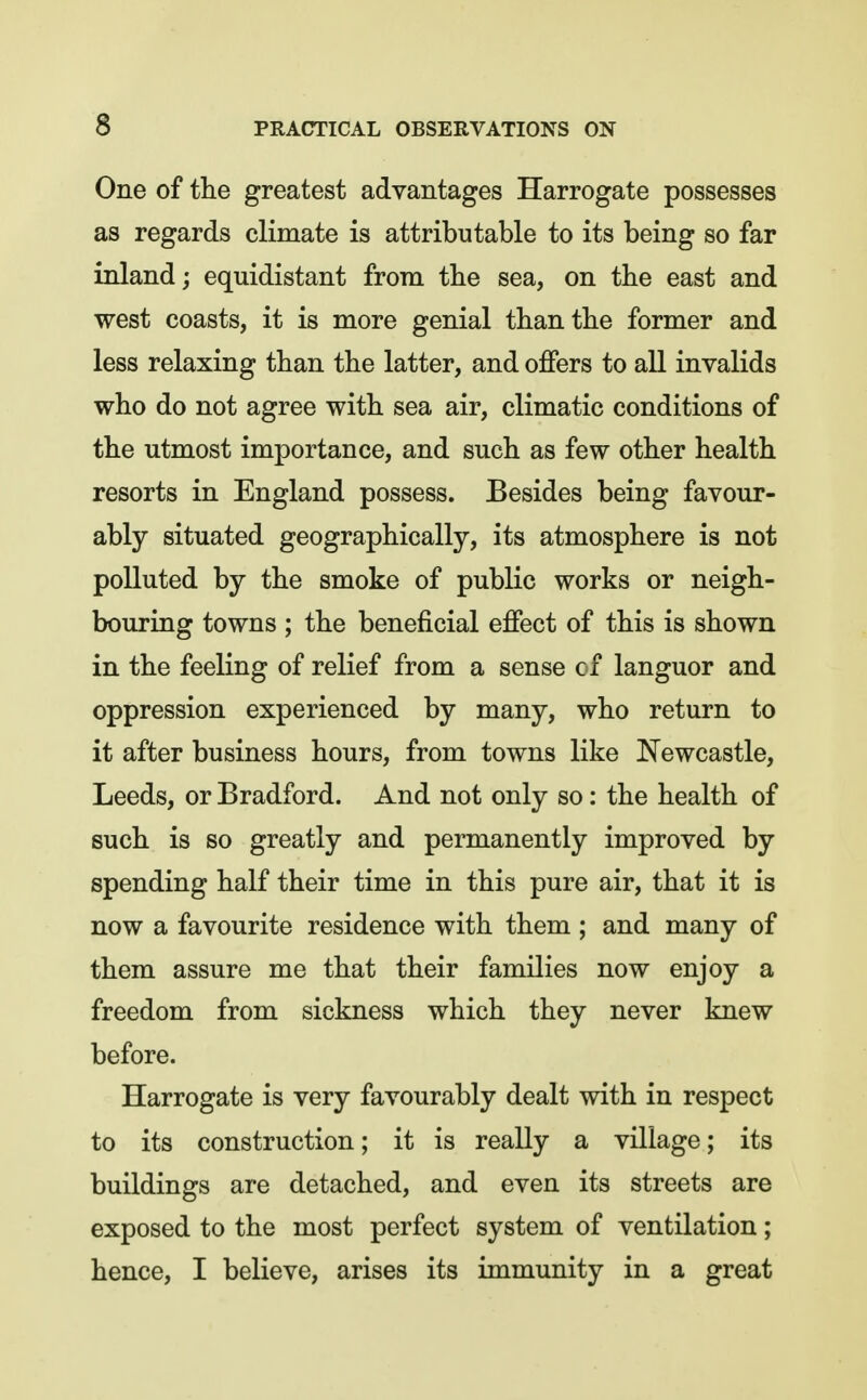 One of the greatest advantages Harrogate possesses as regards climate is attributable to its being so far inland; equidistant from the sea, on the east and west coasts, it is more genial than the former and less relaxing than the latter, and offers to all invalids who do not agree with sea air, climatic conditions of the utmost importance, and such as few other health resorts in England possess. Besides being favour- ably situated geographically, its atmosphere is not polluted by the smoke of public works or neigh- bouring towns ; the beneficial effect of this is shown in the feeling of relief from a sense of languor and oppression experienced by many, who return to it after business hours, from towns like Newcastle, Leeds, or Bradford. And not only so: the health of such is so greatly and permanently improved by spending half their time in this pure air, that it is now a favourite residence with them ; and many of them assure me that their families now enjoy a freedom from sickness which they never knew before. Harrogate is very favourably dealt with in respect to its construction; it is really a village; its buildings are detached, and even its streets are exposed to the most perfect system of ventilation; hence, I believe, arises its immunity in a great