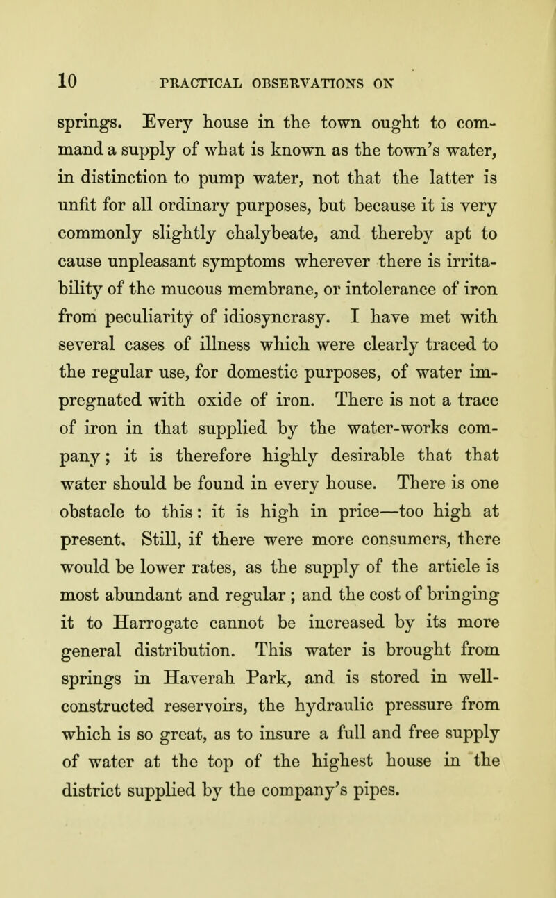springs. Every house in the town ought to com- mand a supply of what is known as the town's water, in distinction to pump water, not that the latter is unfit for all ordinary purposes, but because it is very commonly slightly chalybeate, and thereby apt to cause unpleasant symptoms wherever there is irrita- bility of the mucous membrane, or intolerance of iron from peculiarity of idiosyncrasy. I have met with several cases of illness which were clearly traced to the regular use, for domestic purposes, of water im- pregnated with oxide of iron. There is not a trace of iron in that supplied by the water-works com- pany ; it is therefore highly desirable that that water should be found in every house. There is one obstacle to this: it is high in price—too high, at present. Still, if there were more consumers, there would be lower rates, as the supply of the article is most abundant and regular ; and the cost of bringing it to Harrogate cannot be increased by its more general distribution. This water is brought from springs in Haverah Park, and is stored in well- constructed reservoirs, the hydraulic pressure from which is so great, as to insure a full and free supply of water at the top of the highest house in the district supplied by the company's pipes.