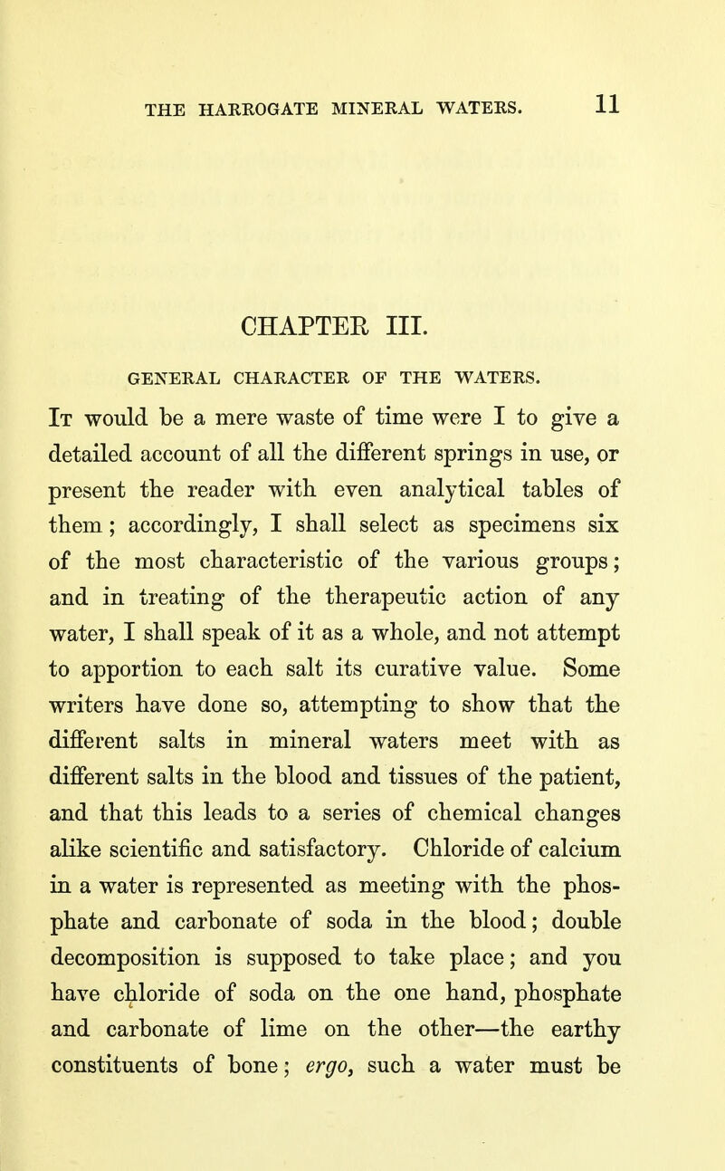 CHAPTER III. GENERAL CHARACTER OF THE WATERS. It would be a mere waste of time were I to give a detailed account of all the different springs in use, or present tlie reader with even analytical tables of them; accordingly, I shall select as specimens six of the most characteristic of the various groups; and in treating of the therapeutic action of any water, I shall speak of it as a whole, and not attempt to apportion to each salt its curative value. Some writers have done so, attempting to show that the different salts in mineral waters meet with as different salts in the blood and tissues of the patient, and that this leads to a series of chemical changes alike scientific and satisfactory. Chloride of calcium in a water is represented as meeting with the phos- phate and carbonate of soda in the blood; double decomposition is supposed to take place; and you have chloride of soda on the one hand, phosphate and carbonate of lime on the other—the earthy constituents of bone; ergo^ such a water must be