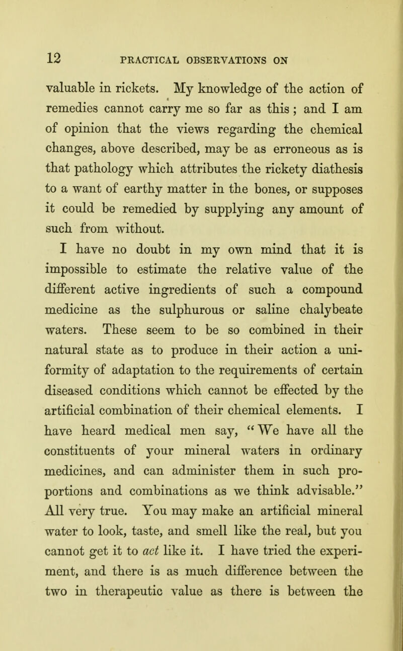 valuable in rickets. My knowledge of tlie action of remedies cannot carry me so far as this; and I am of opinion that the views regarding the chemical changes, above described, may be as erroneous as is that pathology which attributes the rickety diathesis to a want of earthy matter in the bones, or supposes it could be remedied by supplying any amount of such from without. I have no doubt in my own mind that it is impossible to estimate the relative value of the different active ingredients of such a compound medicine as the sulphurous or saline chalybeate waters. These seem to be so combined in their natural state as to produce in their action a uni- formity of adaptation to the requirements of certain diseased conditions which cannot be effected by the artificial combination of their chemical elements. I have heard medical men say, We have all the constituents of your mineral waters in ordinary medicines, and can administer them in such pro- portions and combinations as we think advisable. All very true. You may make an artificial mineral water to look, taste, and smell like the real, but you cannot get it to act like it. I have tried the experi- ment, and there is as much difference between the two in therapeutic value as there is between the
