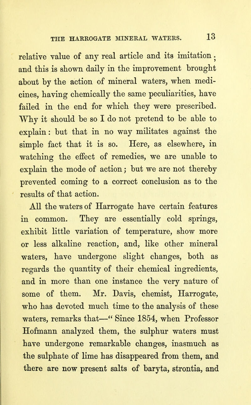 relative value of any real article and its imitation. and this is shown daily in the improvement brought about by the action of mineral waters, when medi- cines, having chemically the same peculiarities, have failed in the end for which they were prescribed. Why it should be so I do not pretend to be able to explain: but that in no way militates against the simple fact that it is so. Here, as elsewhere, in watching the eflPect of remedies, we are unable to explain the mode of action; but we are not thereby prevented coming to a correct conclusion as to the results of that action. All the waters of Harrogate have certain features in common. They are essentially cold springs, exhibit little variation of temperature, show more or less alkaline reaction, and, like other mineral waters, have undergone slight changes, both as regards the quantity of their chemical ingredients, and in more than one instance the very nature of some of them. Mr. Davis, chemist, Harrogate, who has devoted much time to the analysis of these waters, remarks that— Since 1854, when Professor Hofmann analyzed them, the sulphur waters must have undergone remarkable changes, inasmuch as the sulphate of lime has disappeared from them, and there are now present salts of baryta, strontia, and