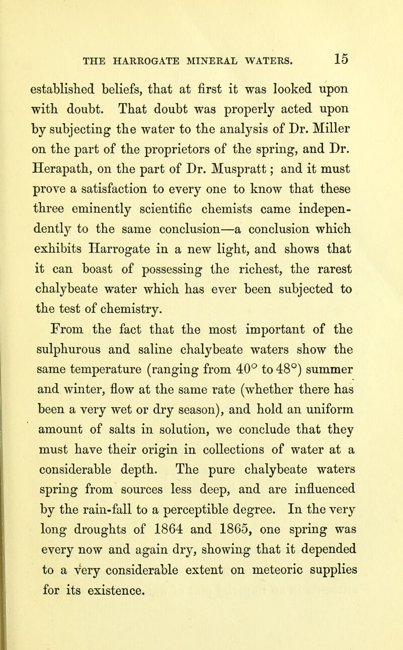 established beliefs, that at first it was looked upon with doubt. That doubt was properly acted upon by subjecting the water to the analysis of Dr. Miller on the part of the proprietors of the spring, and Dr. Herapath, on the part of Dr. Muspratt; and it must prove a satisfaction to every one to know that these three eminently scientific chemists came indepen- dently to the same conclusion—a conclusion which exhibits Harrogate in a new light, and shows that it can boast of possessing the richest, the rarest chalybeate water which has ever been subjected to the test of chemistry. From the fact that the most important of the sulphurous and saline chalybeate waters show the same temperature (ranging from 40^ to 48°) summer and winter, flow at the same rate (whether there has been a very wet or dry season), and hold an uniform amount of salts in solution, we conclude that they must have their origin in collections of water at a considerable depth. The pure chalybeate waters spring from sources less deep, and are influenced by the rain-fall to a perceptible degree. In the very long droughts of 1864 and 1865, one spring was every now and again dry, showing that it depended to a very considerable extent on meteoric supplies for its existence.