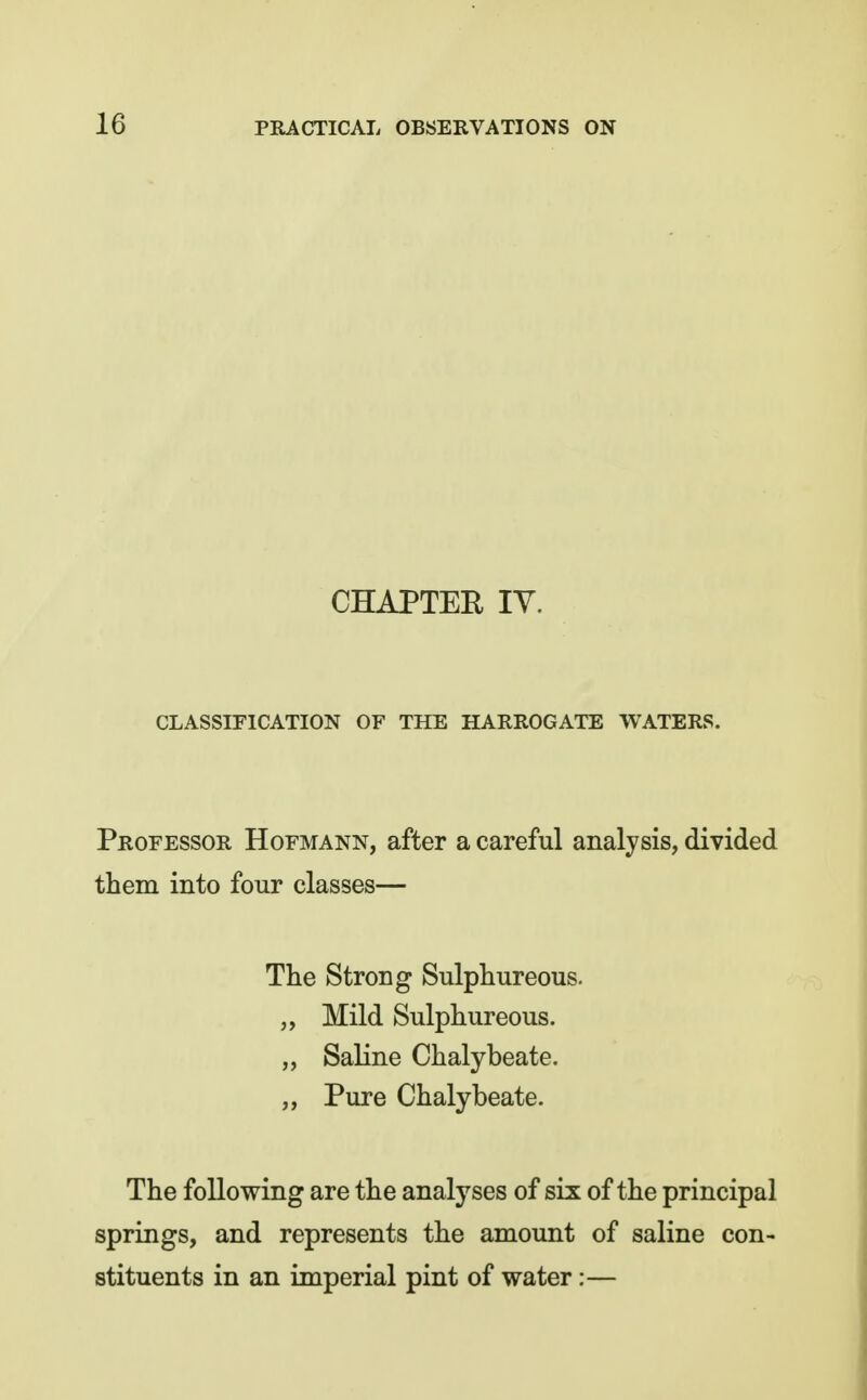 CHAPTER lY. CLASSIFICATION OF THE HARROGATE WATERS. Professor Hofmann, after a careful analysis, divided them into four classes— The Strong Sulphureous. Mild Sulphureous. „ Saline Chalybeate. Pure Chalybeate. The following are the analyses of six of the principal springs, and represents the amount of saline con- stituents in an imperial pint of water:—