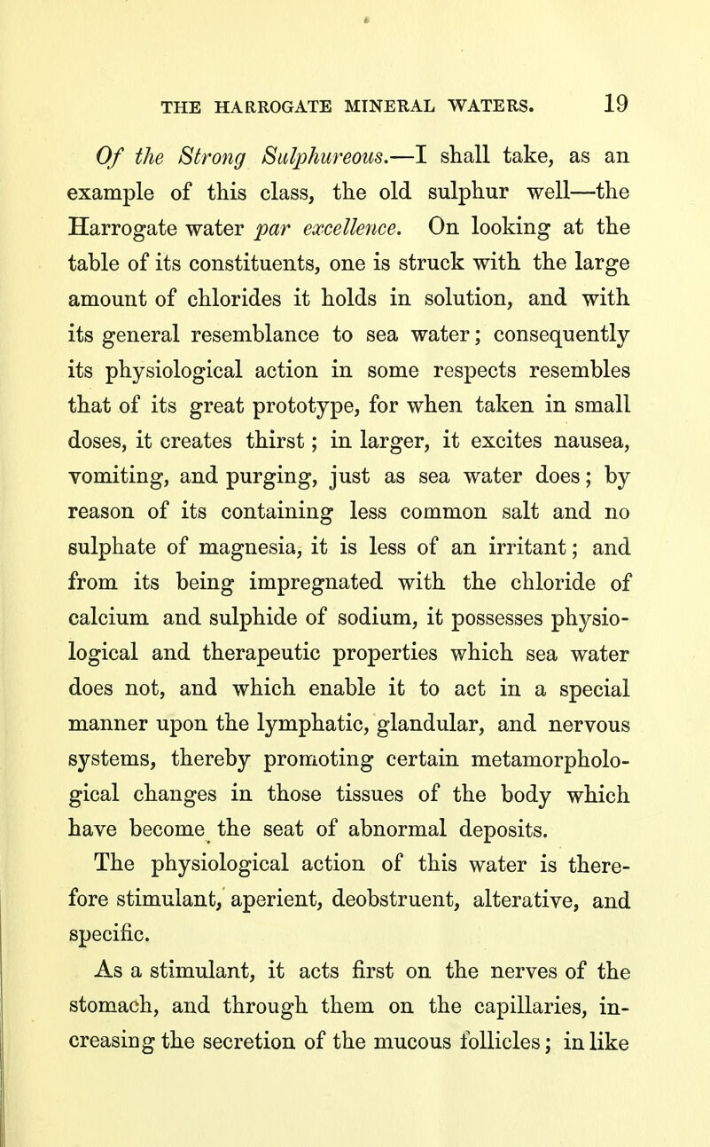 Of the Strong Sulphureous.—I shall take, as an example of this class, the old sulphur well—the Harrogate water par excellence. On looking at the table of its constituents, one is struck with the large amount of chlorides it holds in solution, and with its general resemblance to sea water; consequently its physiological action in some respects resembles that of its great prototype, for when taken in small doses, it creates thirst; in larger, it excites nausea, vomiting, and purging, just as sea water does; by reason of its containing less common salt and no sulphate of magnesia, it is less of an irritant; and from its being impregnated with the chloride of calcium and sulphide of sodium, it possesses physio- logical and therapeutic properties which sea water does not, and which enable it to act in a special manner upon the lymphatic, glandular, and nervous systems, thereby promoting certain metamorpholo- gical changes in those tissues of the body which have become the seat of abnormal deposits. The physiological action of this water is there- fore stimulant, aperient, deobstruent, alterative, and specific. As a stimulant, it acts first on the nerves of the stomach, and through them on the capillaries, in- creasing the secretion of the mucous follicles; in like