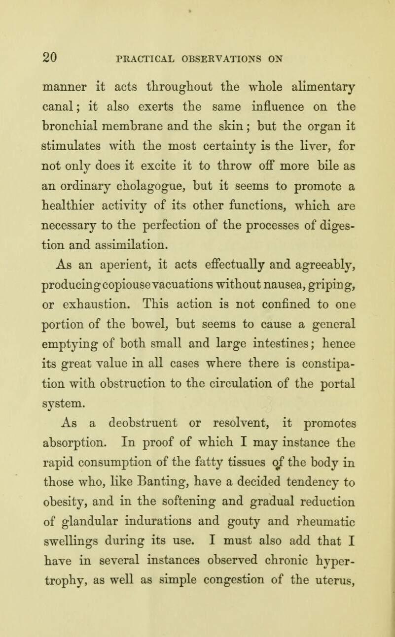 manner it acts througliout tlie whole alimentary- canal ; it also exerts the same influence on the bronchial membrane and the skin; but the organ it stimulates with the most certainty is the liver, for not only does it excite it to throw off more bile as an ordinary cholagogue, but it seems to promote a healthier activity of its other functions, which are necessary to the perfection of the processes of diges- tion and assimilation. As an aperient, it acts effectually and agreeably, producingcopiousevacuations without nausea, griping, or exhaustion. This action is not confined to one portion of the bowel, but seems to cause a general emptying of both small and large intestines; hence its great value in all cases where there is constipa- tion with obstruction to the circulation of the portal system. As a deobstruent or resolvent, it promotes absorption. In proof of which I may instance the rapid consumption of the fatty tissues of the body in those who, like Banting, have a decided tendency to obesity, and in the softening and gradual reduction of glandular indurations and gouty and rheumatic swellings during its use. I must also add that I have in several instances observed chronic hyper- trophy, as well as simple congestion of the uterus.