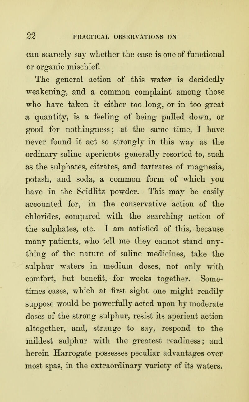 can scarcely say whether the case is one of functional or organic mischief. The general action of this water is decidedly weakening, and a common complaint among those who have taken it either too long, or in too great a quantity, is a feeling of being pulled down, or good for nothingness; at the same time, I have never found it act so strongly in this way as the ordinary saline aperients generally resorted to, such as the sulphates, citrates, and tartrates of magnesia, potash, and soda, a common form of which you have in the Seidlitz powder. This may be easily accounted for, in the conservative action of the chlorides, compared with the searching action of the sulphates, etc. I am satisfied of this, because many patients, who tell me they cannot stand any- thing of the nature of saline medicines, take the sulphur waters in medium doses, not only with comfort, but benefit, for weeks together. Some- times cases, which at first sight one might readily suppose would be powerfully acted upon by moderate doses of the strong sulphur, resist its aperient action altogether, and, strange to say, respond to the mildest sulphur with the greatest readiness; and herein Harrogate possesses peculiar advantages over most spas, in the extraordinary variety of its waters.