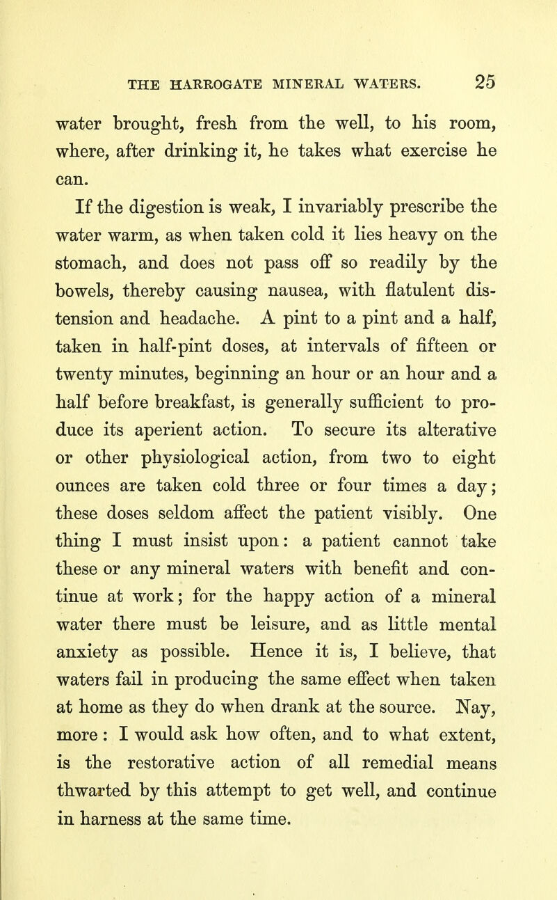 water brought, fresh from the well, to his room, where, after drinking it, he takes what exercise he can. If the digestion is weak, I invariably prescribe the water warm, as when taken cold it lies heavy on the stomach, and does not pass off so readily by the bowels, thereby causing nausea, with flatulent dis- tension and headache. A pint to a pint and a half, taken in half-pint doses, at intervals of fifteen or twenty minutes, beginning an hour or an hour and a half before breakfast, is generally sufficient to pro- duce its aperient action. To secure its alterative or other physiological action, from two to eight ounces are taken cold three or four times a day; these doses seldom affect the patient visibly. One thing I must insist upon: a patient cannot take these or any mineral waters with benefit and con- tinue at work; for the happy action of a mineral water there must be leisure, and as little mental anxiety as possible. Hence it is, I believe, that waters fail in producing the same efiect when taken at home as they do when drank at the source. Nay, more: I would ask how often, and to what extent, is the restorative action of all remedial means thwarted by this attempt to get well, and continue in harness at the same time.
